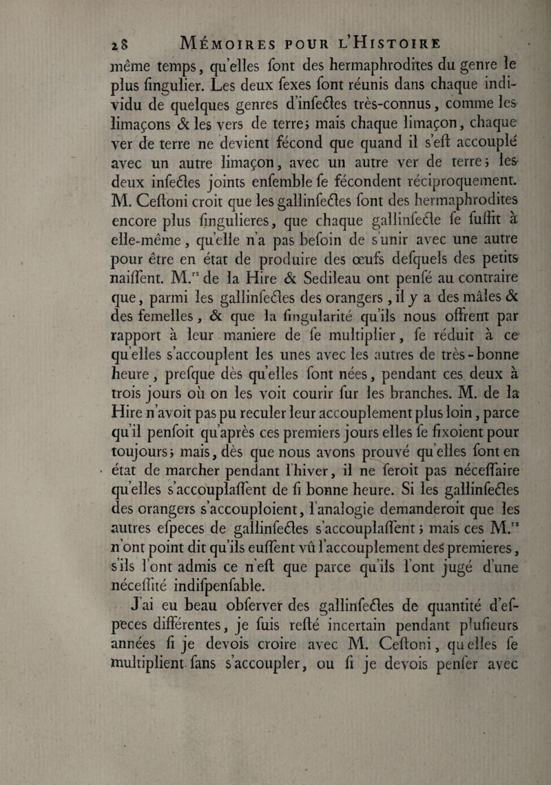 même temps, qu’elles font des hermaphrodites du genre le plus lîn2;ulier. Les deux fexes font réunis dans chaque indi¬ vidu de quelques genres d’infeéles très-connus, comme les limaçons &les vers de terre} mais chaque limaçon, chaque ver de terre ne devient fécond que quand il s’eft accouplé avec un autre limaçon, avec un autre ver de terre; les deux infeéles joints enfemble fe fécondent réciproquement. M. Ceftoni croit que les gallinfeéles font des hermaphrodites encore plus Ijngulieres, que chaque gallinfeéle fe fuuit à elle-même, quelle n’a pas befoin de s unir avec une autre pour être en état de produire des œufs defquels des petits naiffent. M. de la Hire & Sedileau ont penfé au contraire que, parmi les gallinfedes des orangers , il y a des mâles & des femelles, & que la lingularité qu’ils nous offrent par rapport à leur maniéré de fe multiplier, fe réduit à ce qu elles s’accouplent les unes avec les autres de très - bonne heure, prefque dès quelles font nées, pendant ces deux à trois jours où on les voit courir fur les branches. M. de la Hire n’avoit pas pu reculer leur accouplement plus loin, parce qu’il penfoit qu’après ces premiers jours elles fe fixoient pour toujours; mais, dès que nous avons prouvé quelles font en état de marcher pendant fhiver, il ne feroit pas nécelfaire qu elles s’accouplafTent de li bonne heure. Si les gallinfeéîes des orangers s’accouploient, l’analogie demanderoit que les autres efpeces de gallinfeéles s’accouplafTent ; mais ces M.“ n’ont point dit qu’ils eulîènt vû l’accouplement des premières, s’ils l’ont admis ce n’eft que parce qu’ils l’ont jugé d’une néceiïité indifpenfable. J’ai eu beau obferver des gallinfeéles de quantité d’ef- p'eces différentes, je fuis refté incertain pendant plufieurs années fi je devois croire avec M. Ceftoni, qu elles fe multiplient-fans s’accoupler, ou lî je devois penfer avec