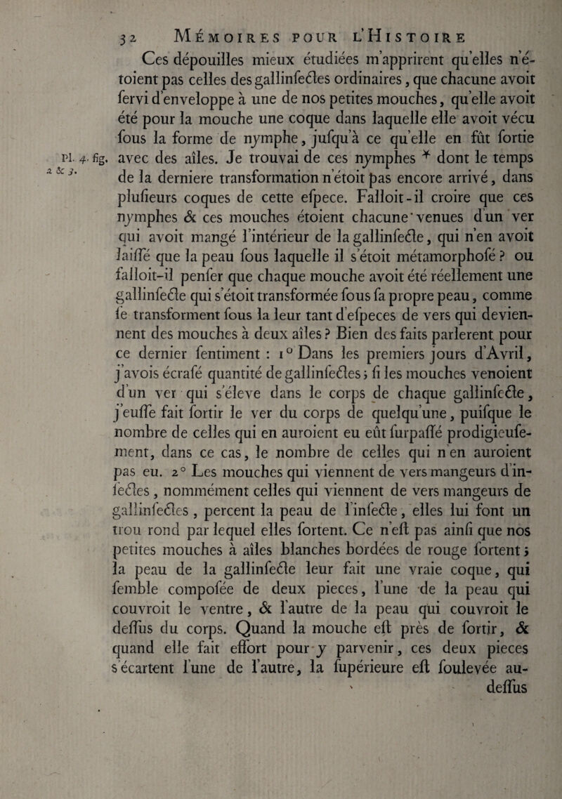 A 5c i. 32 Mémoires pour l Histoire Ces dépouilles mieux étudiées m’apprirent qu elles n’é- toient pas celles des gallinfeéles ordinaires, que chacune avoit fervi d’enveloppe à une de nos petites mouches, qu’elle avoit été pour la mouche une coque dans laquelle elle avoit vécu fous la forme de nymphe, jufqu’à ce qu elle en fût fortie de la derniere transformation n’étoit pas encore arrivé, dans plufieurs coques de cette efpece. Falloit-il croire que ces nymphes & ces mouches étoient chacune’venues d’un ver qui avoit mangé l’intérieur de la gallinfeéle, qui n’en avoit laiiîe que la peau fous laquelle il s’étoit métamorphofé ? ou falloit-il penfer que chaque mouche avoit été réellement une gallinfeéle qui s’étoit transformée fous fa propre peau, comme le transforment fous la leur tant d’efpeces de vers qui devien¬ nent des mouches à deux ailes ? Bien des faits parlèrent pour ce dernier fentiment ; i° Dans les premiers jours d’Avril, j’avois écrafé quantité de gallinfeéîes ; li les mouches venoient d’un ver qui s’élève dans le corps de chaque gallinfeéle, j’eulTe fait fortir le ver du corps de quelqu’une, puifque le nombre de celles qui en auroient eu eût furpalTé prodigieufe- ment, dans ce cas, le nombre de celles qui n en auroient pas eu. 2° Les mouches qui viennent de vers mangeurs d’in- lèéles , nommément celles qui viennent de vers mangeurs de galiinfeéles , percent la peau de l’infeéle, elles lui font un trou rond par lequel elles fortent. Ce n’efl pas ainfi que nos petites mouches à ailes blanches bordées de rouge fortent > la peau de la gallinfeéle leur fait une vraie coque, qui femble compofée de deux pièces, l’une de la peau qui couvroit le ventre, & 1 autre de'la peau qui couvroit le deflus du corps. Quand la mouche eft près de fortir. Si quand elle fait effort pour y parvenir, ces deux pièces s écartent lune de l’autre, la fupérieure eft foulevée au- ' deflus \