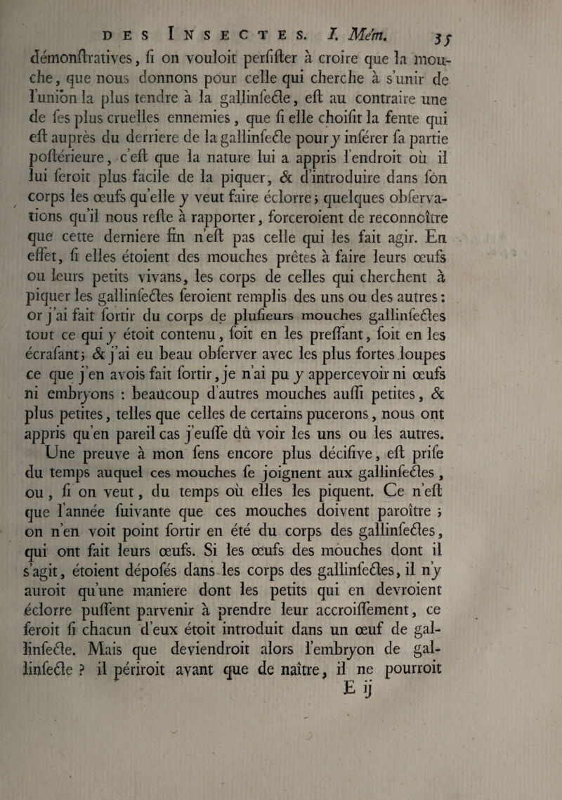 / démonftratives, fi on vouloir perfifter à croire que la mou¬ che , que nous donnons pour celle qui cherche à s’unir de l’union la plus tendre à la gallinfeéle, eft au contraire une de fes plus cruelles ennemies, que fi elle choifit la fente qui efl: auprès du derrière de la gallinfeéîe pour j inférer fa partie poflérieure, ■ c’eft que la nature lui a appris l’endroit où il lui feroit plus facile de la piquer', & d’introduire dans fôn corps les œufs quelle y veut faire éclorre> quelques obferva- îions qu’il nous refte à rapporter, forceroient de reconnoître que cette derniere fin n’eft pas celle qui les fait agir. En effet, fi elles étoient des mouches prêtes à faire leurs œufs ou leurs petits vivans, les corps de celles qui cherchent à piquer les gallinfeéles feroient remplis des uns ou des autres : or j’ai fait fortir du corps de plufieurs mouches gallinfeêles tout ce qui y étoit contenu, foit en les preffant, foit en les écrafanti & j’ai eu beau obferver avec les plus fortes loupes ce que j’en avois fait fortir, je n’ai pu y appercevoirni œufs ni embijons ; beaucoup d’autres mouches auffi petites, & plus petites, telles que celles de certains pucerons, nous oiit appris qu’en pareil cas feulTe dû voir les uns ou les autres. Une preuve à mon fens encore plus décifive, efl prife du temps auquel ces mouches fe joignent aux gallinfeéles , ou, fi on veut, du temps où elles les piquent. Ce n’eft que l’année fuivante que ces mouches doivent paroître ; on n’en voit point fortir en été du corps des gallinfeéles, qui ont fait leurs œufs. Si les odufs des mouches dont il s’agit, étoient dépofés dans-les corps des gallinfeéles, il n’y auroit qu’une maniéré dont les petits qui en devroient éclorre puffent parvenir à prendre leur accroilTement, ce feroit fi chacun d’eux étoit introduit dans un œuf de gal- linfeéle. Mais que deviendroit alors l’embryon de gal- îinfeéle > il périroit avant que de naître, il ne pourroit
