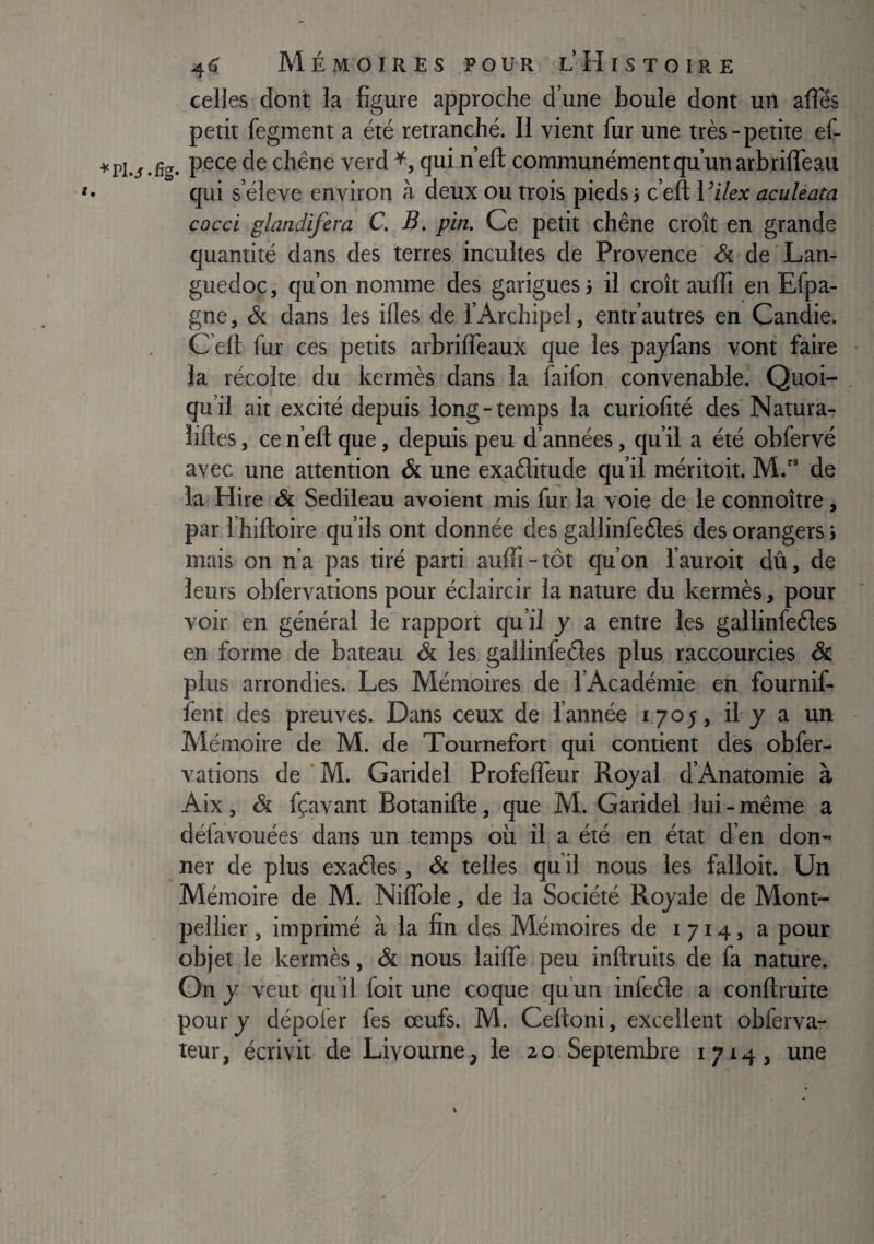 celles dont la figure approche d’une boule dont un affés petit fegment a été retranché. Il vient fur une très-petite ef- chêne verd quin’ell communément qu’un arbrilfeau qui s’élève environ à deux ou trois pieds j c’eft Vilex aculeata cocci glandifera C, B. pin. Ce petit chêne croît en grande quantité dans des terres incultes de Provence & de Lan¬ guedoc , qu’on nomme des garigues > il croît auiïi en Efpa- gne, & dans les illes de l’Archipel, entr’autres en Candie. C’elt fur ces petits arbriffeaux que les pajfans vont faire la récolte du kermès dans la faifon convenable. Quoi¬ qu’il ait excité depuis long-temps la curiolîté des Natura- îiftes, ce n’efl: que, depuis peu d’années, qu’il a été obfervé avec une attention & une exaèlitude qu’il méritoit. M.“ de la Hire & Sedileau avoient mis fur la voie de le connoître, par fhiftoire qu’ils ont donnée des gallinfedtes des orangers > mais on n’a pas tiré parti auffi-tôt qu’on l’auroit dû, de leurs obfervations pour éclaircir la nature du kermès, pour voir en général le rapport qu’il y a entre les gallinfeéles en forme de bateau & les gallinfeêles plus raccourcies & plus arrondies. Les Mémoires de l’Académie en fournif- fent des preuves. Dans ceux de l’année 1705, il-j a un Mémoire de M. de Tournefort qui contient des obfer¬ vations de ’M. Garidel ProfelTeur Rojal d’Anatomie à Aix, & fçavant Botanifte, que M. Garidel lui-même a défavouées dans un .temps où il a été en état d’en don» ner de plus exaéles , & telles qu il nous les falloit. Un Mémoire de M. NilTole, de la Société Royale de Mont¬ pellier , imprimé à la fin des Mémoires de 1714, a pour objet le kermès, & nous lailTe peu inftruits de fa nature. On y veut qu i! foit une coque qu’un inleéle a conftmite pour J dépoler fes œufs. M. Ceftoni, excellent obferva- teur, écrivit de Livourne, ie 20 Septembre 1714, une