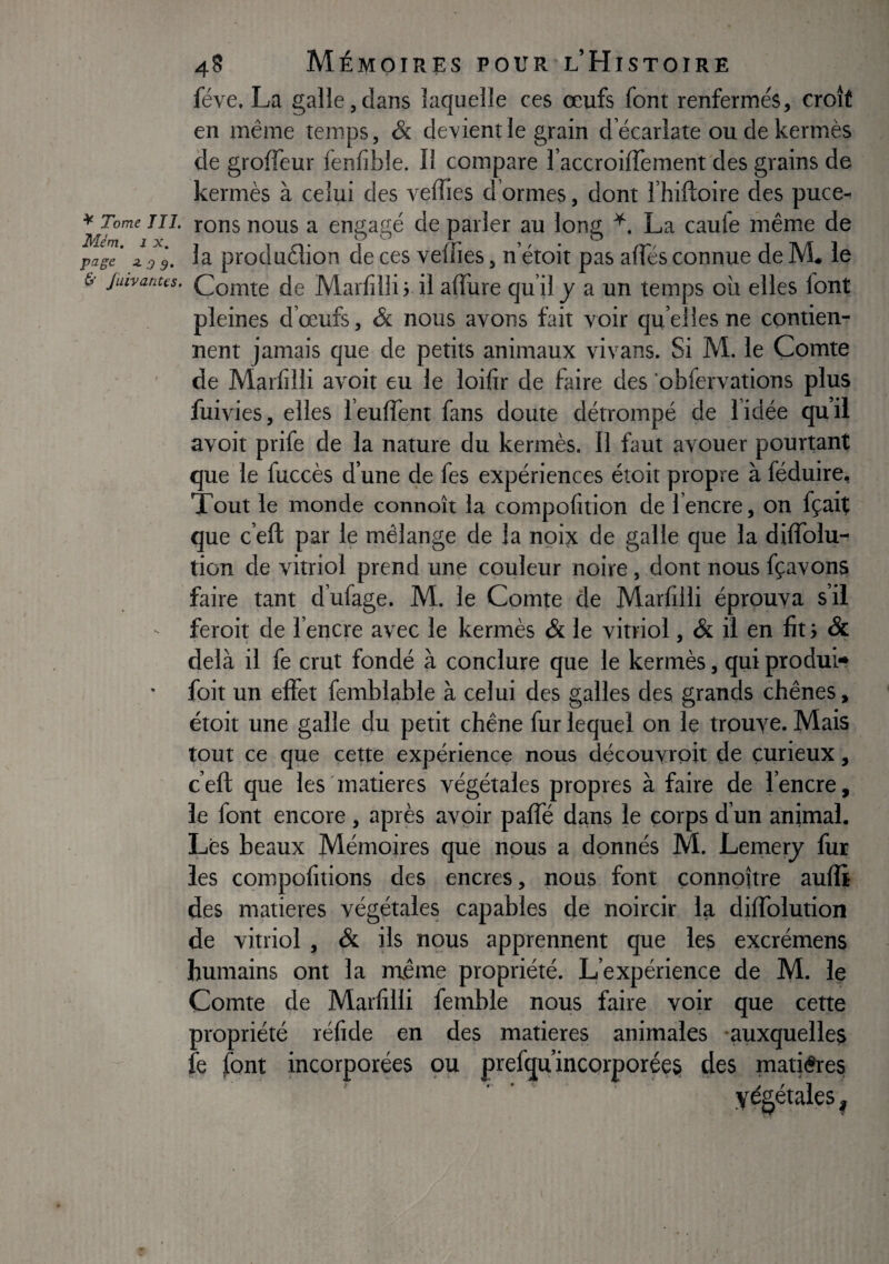 fève, La galle 5 dans laquelle ces œufs font renfermés, croît en même temps, & devient le grain decarlate ou de kermès de groffeur fenfible. Il compare faccroiffementcles grains de kermès à celui des veffies d’ormes, dont l’hiftoire des puce^ Tome TU. rons nous a engagé de parler au long La caufe même de jffc’ 4,9 g. la protlu6lion de ces veffies, n’étoit pas affés connue de M. le juivanus. Comte de Marfilli ; il affûte qu’il y a un temps où elles font pleines d’œufs, &. nous avons fait voir quelles ne contien¬ nent jamais que de petits animaux vivans. Si M. le Comte de Marfilli avoir eu le loifir de faire des 'obfervations plus fuivies, elles l’euffent fans doute détrompé de l’idée quil avoir prife de la nature du kermès. Il faut avouer pourtant que le fuccès d’une de fes expériences étoit propre à féduire. Tout le monde connoît la compofition de 1 encre, on fçait que c’eft par le mélange de la noix de galle que la diffolu- tion de vitriol prend une couleur noire, dont nous fçavons faire tant d’ufage. M. le Comte de Marfilli éprouva s’il feroit de l’encre avec le kermès & le vitriol, & il en fit ; & delà il fe crut fondé à conclure que le kermès, qui produi» foit un effet femblable à celui des galles des grands chênes, étoit une galle du petit chêne fur lequel on le trouve. Mais tout ce que cette expérience nous découvroû de curieux, c’eft que les'matières végétales propres à faire de l’encre, le font encore , après avoir paffé dans le corps d’un animal. Lès beaux Mémoires que nous a donnés M. Leinerj fur les compofitions des encres, nous font connpître aufli des matières végétales capables de noircir la diffolution de vitriol , & ils nous apprennent que les excrémens humains ont la rnême propriété. L’expérience de M. le Comte de Marfilli femble nous faire voir que cette propriété réfide en des matières animales -auxquelles fe font incorporées pu prefqu’incorporées des matières .végétales.