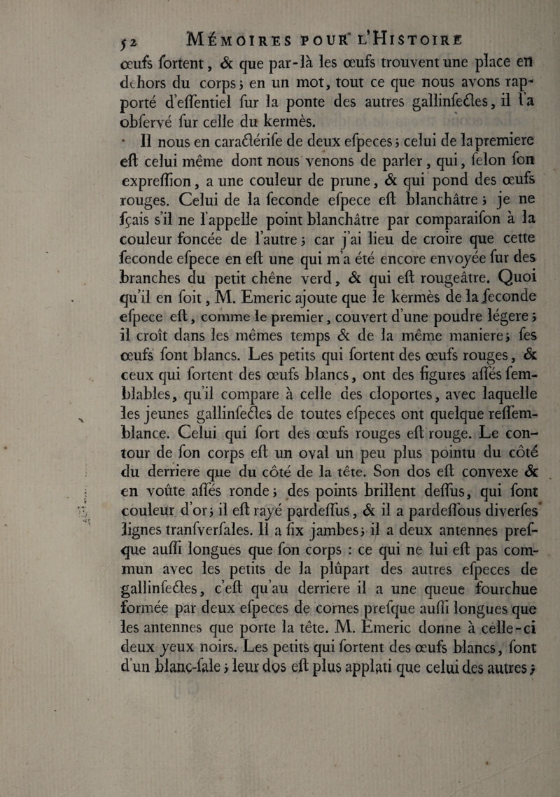 œufs fortent, & que par-là les œufs trouvent une place eiî dehors du corps; en un mot, tout ce que nous avons rap¬ porté d’elîèntiel fur la ponte des autres gallinfeéles, il Va obfervé fur celle du kermès. • Il nous en caraélérife de deux efpeces ; celui de la première eft celui même dont nous venons de parler, qui, félon fon exprelïion, a une couleur de prune, & qui pond des œufs rouges. Celui de la fécondé efpece eft blanchâtre ; je ne fçais s’il ne fappelle point blanchâtre par comparaifon à la couleur foncée de l’autre ; car j’ai lieu de croire que cette fécondé efpece en eft une qui m’a été encore envoyée fur des branches du petit chêne verd, & qui eft rougeâtre. Quoi qu’il en foit, M. Emeric ajoute que le kermès de la fécondé efpece eft, comme le premier, couvert d’une poudre légère ; il croît dans les mêmes temps & de la même maniéré; fes œufs font blancs. Les petits qui fortent des œufs rouges, & ceux qui fortent des œufs blancs, ont des figures afles fem- Llables, qu’il compare à celle des cloportes, avec laquelle les jeunes gallinfeêles de toutes efpeces ont quelque reflem- blance. Celui qui fort des œufs rouges eft rouge. Le con¬ tour de fon corps eft un oval un peu plus pointu du côté du derrière que du côté de la tête. Son dos eft convexe & en voûte afles ronde; des points brillent deflus, qui font couleur d’or; il eft rayé pardefliis, & il a pardelfous diverfes* lignes tranfverfales. 11 a fix jambes; il a deux antennes pref- que aufli longues que fon corps : ce qui ne lui eft pas com¬ mun avec les petits de la plupart des autres efpeces de gallinfedes, c’eft qu’au derrière il a une queue fourchue formée par deux efpeces de cornes prefque aufli longues que les antennes que porte la tête. M. Emeric donne à célle-ci deux yeux noirs. Les petits qui fortent des œufs blancs, font d’un blanç-fale ; leur dos eft plus applati que celui des autres}