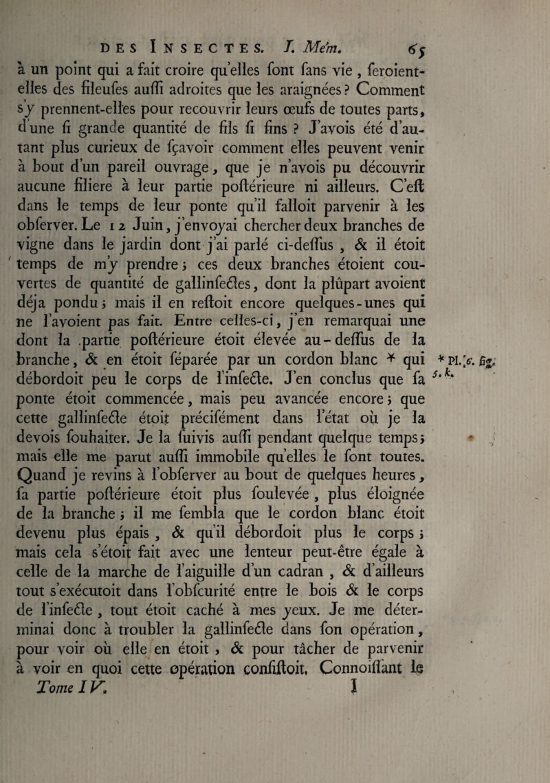 à un point qui a fait croire qu elles font fans vie , feroient- elles des fileufes aulîi adroites que les araignées ? Comment s y prennent-elles pour recouvrir leurs œufs de toutes parts, d une li grande quantité de fils fi fins ? J’avois été d’au¬ tant plus curieux de fçavoir comment elles peuvent venir à bout d’un pareil ouvrage, que je n’avois pu découvrir aucune filiere à leur partie poftérieure ni ailleurs. C’eft dans le temps de leur ponte qu’il falloit parvenir à les obferver. Le 12 Juin, j’envojai chercher deux branches de vigne dans le jardin dont j’ai parlé ci-delTus , & il étoit ' temps de m’j prendre j ces deux branches étoient cou¬ vertes de quantité de gallinfeéles, dont la plûpart avoient déjà pondus mais il en reftoit encore quelques-unes qui ne l’avoient pas fait. Entre celies-ci, j’en remarquai une dont la .partie poftérieure étoit élevée au - delTus de la branche, & en étoit féparée par un cordon blanc ^ qui débordoit peu le corps de l’infede. J’en conclus que fa ponte étoit commencée, mais peu avancée encore s que cette gallinfeéle étoit précifément dans l’état où je la devois fouhaiter. Je la fuivis aufti pendant quelque temps > mais elle me parut aufti immobile quelles le font toutes. Quand je revins à l’obferver au bout de quelques heures , fa partie poftérieure étoit plus foulevée, plus éloignée de la branche j il me fembla que le cordon blanc étoit devenu plus épais , & qu’il débordoit plus le corps s mais cela s’étoit fait avec une lenteur peut-être égale à celle de la marche de l’aiguille d’un cadran , & d’ailleurs tout s’exécutoit dans l’obfcurité entre le bois & le corps de l’infeéle , tout étoit caché à mes jeux. Je me déter¬ minai donc à troubler la gallinfeéle dans fon opération, pour voir où elle en étoit , & pour tâcher de parvenir à voir en quoi cette opération confiftoit, Connoiflànt le