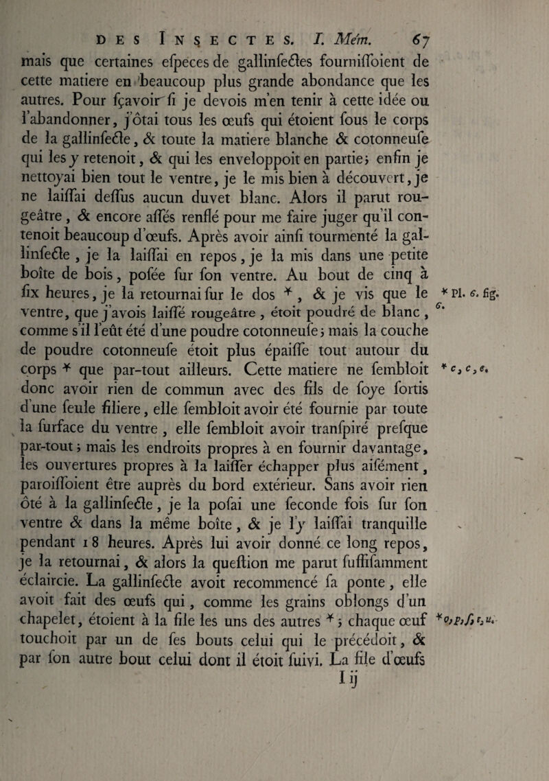 * / DES Insectes, I. Mem, ' 6j mais que certaines efpeces de gallinfedes fournilToient de cette matière en ('beaucoup plus grande abondance que les autres. Pour fçavoiirfi je devois m’en tenir à cette idée ou l’abandonner, j’ôtai tous les œufs qui étoient fous le corps de la gallinfeéle, & toute la matière blanche & cotonneufe qui les J retenoit, & qui les enveloppoit en partie; enfin je nettoyai bien tout le ventre, je le mis bien à découvert, je ne laifTai defliis aucun duvet blanc. Alors il parut rou¬ geâtre , & encore affés renflé pour me faire juger qu’il con- tenoit beaucoup d’œufs. Après avoir ainli tourmenté la gal- linfeéle , je la laiflai en repos, je la mis dans une petite boîte de bois, pofée fur fon ventre. Au bout de cinq à fix heures, je la retournai fur le dos ^ , & je vis que le * Pl. fig. ventre, que j’avois laiffé rougeâtre , étoit poudré de blanc , comme s’il l’eût été d’une poudre cotonneufe; mais la couche de poudre cotonneufe étoit plus épailTe tout autour du corps ^ que par-tout ailleurs. Cette matière ne fembloit *c,e,e, donc avoir rien de commun avec des fils de foye fortis d une feule filiere, elle fembloit avoir été fournie par toute la furface du ventre , elle fembloit avoir tranfpiré prefque par-tout ; mais les endroits propres à en fournir davantage, les ouvertures propres à la laiflèr échapper plus aifément, paroiflbient être auprès du bord extérieur. Sans avoir rien ôté à la gallinfeéle, je la pofai une fécondé fois fur fon ventre & dans la même boîte, & je ly laiflai tranquille pendant i8 heures. Après lui avoir donné.ce long repos, je la retournai, &. alors la queftion me parut fufiifamment éclaircie. La gallinfeéle avoit recommencé fa ponte, elle avoit fait des œufs qui, comme les grains oblongs d’un chapelet, étoient à la file les uns des autres ^ ; chaque œuf touchoit par un de fes bouts celui qui le précédoit, & par Ion autre bout celui dont il étoit fuivi. La file d’œufs lij