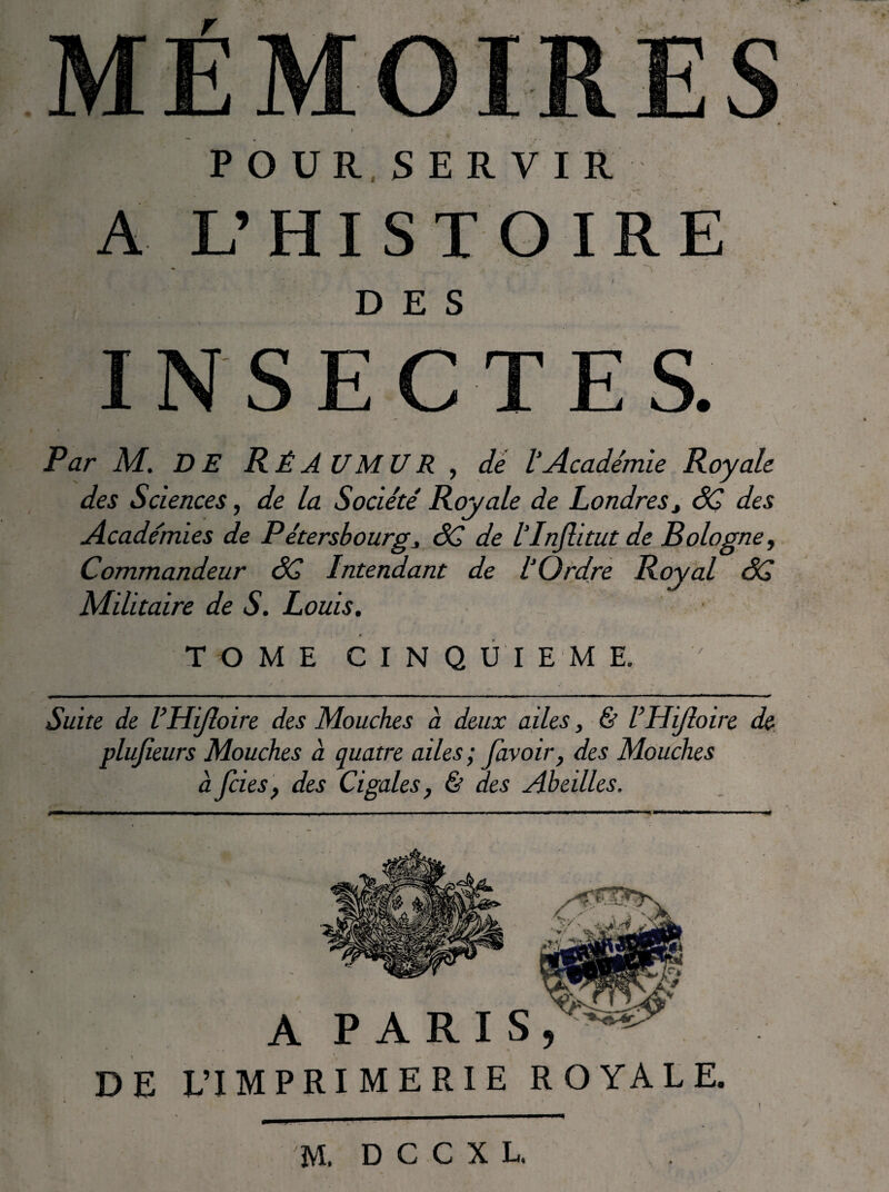 A L’HISTOIRE DES Par M. DE Ré A U M U R , dé 1‘Académie Royale des Sciences, de la Société Royale de Londres^ âÇ des Académies de Pétersbourg6C de IPnJlitut de Bologne, Commandeur âC Intendant de l’Ordre Royal dÇ Militaire de S. Louis. 1 TOME CINQUIEME. ' Suite de VHiJloire des Mouches à deux ailes, & VUiJîoire de plujîeurs Mouches à quatre ailes; favoir, des Mouches à fcies, des Cigales, & des Abeilles. M. D C C X L.