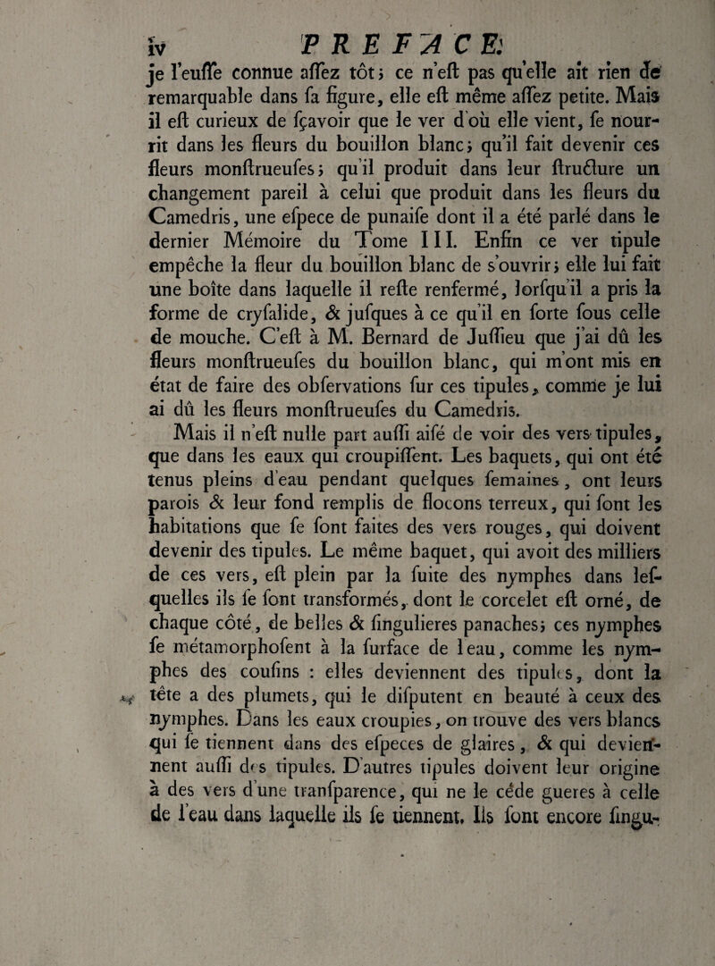 îv PREFACE: je l’euffe connue aflfez tôt} ce n’eft pas quelle ait rien ëà remarquable dans fa figure, elle eft même alTez petite. Mais il eft curieux de fçavoir que le ver d où elle vient, fe nour¬ rit dans les fleurs du bouillon blanc} qu’il fait devenir ces fleurs monftrueufesj qu’il produit dans leur ftrudlure un changement pareil à celui que produit dans les fleurs du Camedris, une efpece de punaife dont il a été parlé dans le dernier Mémoire du Tome III. Enfin ce ver tipule empêche la fleur du bouillon blanc de s’ouvrir} elle lui fait tine boîte dans laquelle il refte renfermé, lorfquil a pris la forme de crjfalide, & jufques à ce qu’il en forte fous celle de mouche. C’eft à M. Bernard de Juflteu que j’ai dû les fleurs monftrueufes du bouillon blanc, qui m’ont mis en état de faire des obfervations fur ces tipules, comnie je lui ai dû les fleurs monftrueufes du Camedris. Mais il n’eft nulle part aufli aifé de voir des vers tipules, que dans les eaux qui croupiftènt. Les baquets, qui ont été tenus pleins, d’eau pendant quelques femaines, ont leurs parois & leur fond remplis de flocons terreux, qui font les habitations que fe font faites des vers rouges, qui doivent devenir des tipules. Le même baquet, qui avoit des milliers de ces vers, eft plein par la fuite des nymphes dans lef- quelles ils fe font transformés,, dont le corcelet eft orné, de chaque côté, de belles & fingulieres panachesj ces nymphes fe métamorphofent à la furface de leau, comme les nym¬ phes des confins : elles deviennent des tipules, dont la tête a des plumets, qui le difputent en beauté à ceux des nymphes. Dans les eaux croupies, on trouve des vers blancs qui fe tiennent dans des efpeces de glaires, & qui devierf- nent auffi des tipules. D autres tipules doivent leur origine à des vers dune tranfparence, qui ne le cède gueres à celle de ï eau dans laquelle ils fe tiennent. Ils font encore fin^ur