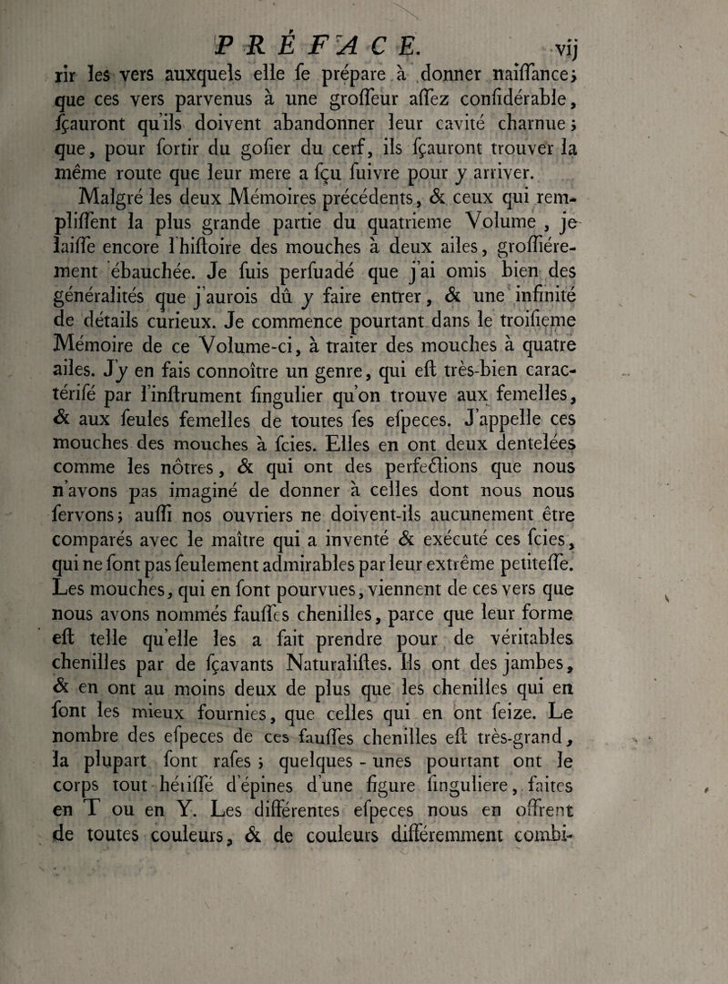 rir les vers auxquels elle fe prépare à .donner naîïïance; que ces vers parvenus à une groffeur aiïez confidérable, fçauront qu ilS' doivent abandonner leur cavité charnue y que, pour fortir du gofier du cerf, ils fçauront trouver la même route que leur mere a fçu fuivre pour y arriver. Malgré les deux Mémoires précédents, & ceux qui rem- plifTent la plus grande partie du quatrième Volume , je îaifTe encore I hiftoire des mouches à deux ailes, groffiére- ment ébauchée. Je fuis perfuadé que j’ai omis bien des généralités que j’aurois dû y faire entrer, & une infinité de détails curieux. Je commence pourtant dans le troifieme Mémoire de ce Volume-ci, à traiter des mouches à quatre ailes. J J en fais connoître un genre, qui eft très-bien carac- térifé par l’inflrument fingulier qu’on trouve aux femelles, & aux feules femelles de toutes fes efpeces. J’appelle ces mouches des mouches à fcies. Elles en ont deux dentelées comme les nôtres, & qui ont des perfeêlions que nous n’avons pas imaginé de donner à celles dont nous nous fervonss aufli nos ouvriers ne doivent-ils aucunement être comparés avec le maître qui a inventé & exécuté ces fcies, qui ne font pas feulement admirables par leur extrême petiteffe. Les mouches, qui en font pourvues, viennent de ces vers que nous avons nommés fauffes chenilles, parce que leur forme eft telle quelle les a fait prendre pour de véritables chenilles par de fçavants Naturaliftes. Ils ont des jambes, & en ont au moins deux de plus que les chenilles qui en font les mieux fournies, que celles qui en ont feize. Le nombre des efpeces de ces fauffes chenilles eft très-grand, la plupart font rafes j quelques - unes pourtant ont le corps tout héiiffé d’épines d’une figure finguliere, faites en T ou en Y. Les différentes efpeces nous en offrent de toutes couleurs, & de couleurs différemment coinbi-