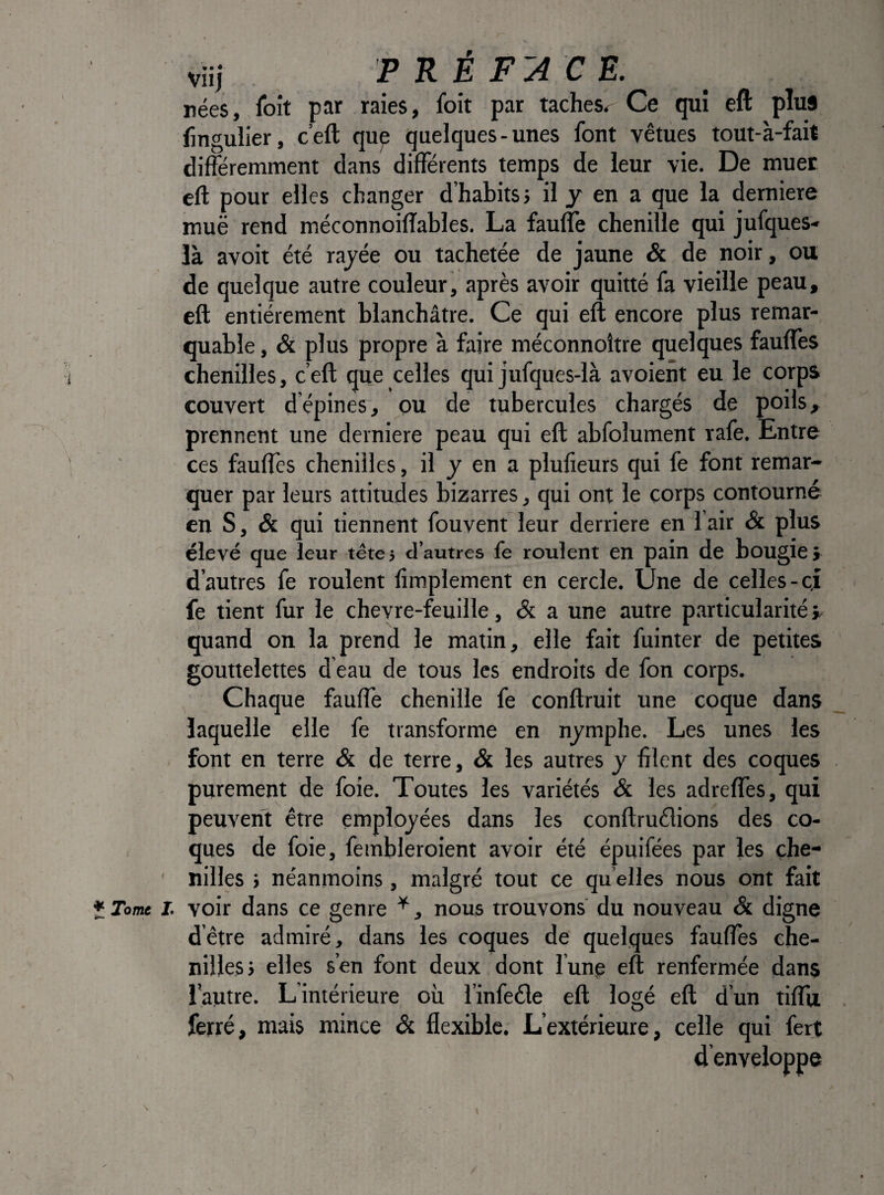 viij P K E F'A C E. rées, foit par raies, foit par tachesr Ce qui eft plus fmgulier, c’eft que quelques-unes font vêtues tout-à-fait différemment dans différents temps de leur vie. De muer eft pour elles changer d’habits; il y en a que la demiere muë rend méconnoiffables. La fauffe chenille qui jufques- là avoir été rayée ou tachetée de jaune & de noir, ou de quelque autre couleur, après avoir quitté fa vieille peau, eft entièrement blanchâtre. Ce qui eft encore plus remar¬ quable , & plus propre à faire méconnoître quelques fauffes chenilles, c’eft que celles qui jufques-là avoient eu le corps couvert d’épines, ou de tubercules chargés de poils, prennent une derniere peau qui eft abfolument rafe. Entre ces fauftès chenilles, il y en a plufieurs qui fe font remar¬ quer par leurs attitudes bizarres, qui ont le corps contourné en S, & qui tiennent fouvent leur derrière en lair & plus élevé que leur tête 5 d’autres fe roulent en pain de bougie î d’autres fe roulent ftmplement en cercle. Une de celles-cj fe tient fur le chevre-feuille, & a une autre particularité t, quand on la prend le matin, elle fait fuinter de petites gouttelettes d eau de tous les endroits de fon corps. Chaque fauffe chenille fe conftruit une coque dans laquelle elle fe transforme en nymphe. Les unes les font en terre & de terre, & les autres y filent des coques purement de foie. Toutes les variétés & les adreffes, qui peuvent être employées dans les conftruêlions des co¬ ques de foie, fembleroient avoir été épuifées par les che¬ nilles ; néanmoins, malgré tout ce qu’elles nous ont fait ï Tome I. voir dans ce genre ^, nous trouvons du nouveau & digne d’être admiré, dans les coques de quelques faufles che¬ nilles; elles s’en font deux dont lune eft renfermée dans l'autre. L intérieure où l’infeêle eft logé eft d’un tiffu ferré, mais mince & flexible. L’extérieure, celle qui fert denveloppe