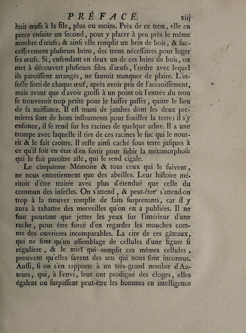 PRÉ FA C E. ïiij huit ceufs à la file, plus ou moips. Près de ce trou, elle en perce enfuite un fécond, pour y placer à peu près le même nombre d’œufs} & ainfi elle remplit un brin de bois, & fuc- celTivement plufieurs brins, des trous néceflaires pour loger fes œufs. Si, enfendant en deux un de ces brins de bois, on met à découvert plufieurs files d’œufs, l’ordre avec lequel ils paroilTent arrangés, ne fauroit manquer de plaire. L’in- fede fortide chaque œuf, après avoir pris de l’accroifiement, mais avant que d’avoir groffi à un point où 1 entrée du trou fe trouveroit trop petite pour le lailTer palTer, quitte le lieu de fa nailTance. Il eft muni de jambes dont les deux pre¬ mières font de bons inftruments pour fouiller la terres il s’j enfonce, il fe rend fur les racines de quelque arbre. Il a une trompe avec laquelle il tire de ces racines le fuc qui le nour¬ rit & le fait croître. II relie ainfi caché fous terre jufques à ce qu’il foit en état d’en fortir pour fubir la métamorphofe qui le fait paroître aîlé, qui le rend cigale. Le cinquième Mémoire & tous ceux qui le fuivent , ne nous entretiennent que des abeilles. Leur hiftoire mé- ritoit d’être traitée avec plus d’étenduë que celle du commun des infedes. On s’attend , Si peut-être* s’attend-on trop à la trouver remplie de faits furprenants, car il y aura à rabattre des merveilles qu’on en a publiées. Il ne faut pourtant que jetter les jeux fur l’intérieur d’une ruche, pour être forcé d’en regarder les mouches com¬ me des ouvrières incomparables. La cire de ces gâteaux, qui ne font qu’un alTemblage de cellules d’une figure fi régulière , & le miel qui remplit ces mêmes cellules , prouvent quelles favent des arts qui nous font inconnus» Aulfi, fi on s’en rapporte à un très-grand nombre d’Au- îeurs, qui, à l’envi, leur ont prodigué des éloges, elles égalent ou furpaflent peut-être les hommes en intelligence