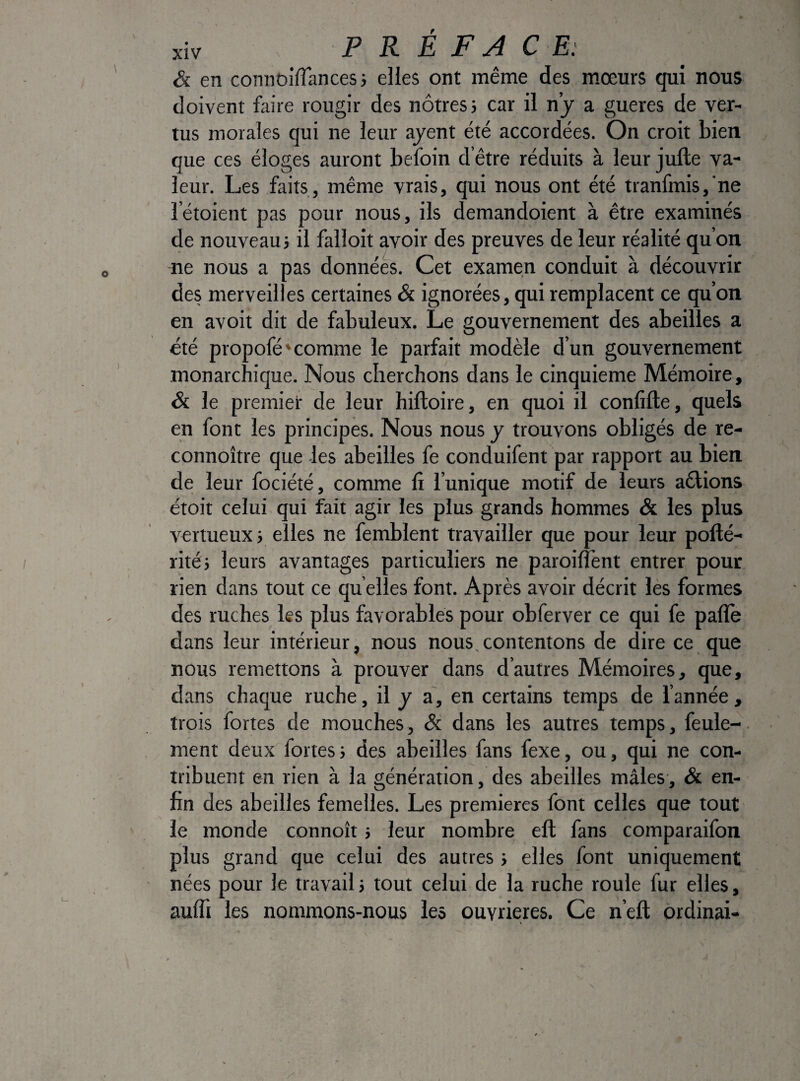 &. en connoifTancesi elles ont même des mœurs qui nous doivent faire rougir des nôtres} car il nj a gueres de ver¬ tus morales qui ne leur ajent été accordées. On croit bien que ces éloges auront befoin d’être réduits à leur jufte va¬ leur. Les faits, même vrais, qui nous ont été tranfmis,’ne letoient pas pour nous, ils demandoient à être examinés de nouveau} il falloir avoir des preuves de leur réalité qu’on lie nous a pas données. Cet examen conduit à découvrit des merveilles certaines & ignorées, qui remplacent ce qu’on en avoit dit de fabuleux. Le gouvernement des abeilles a été propofé'comme le parfait modèle d’un gouvernement monarchique. Nous cherchons dans le cinquième Mémoire, Si le premier de leur hiftoire, en quoi il confifte, quels en font les principes. Nous nous y trouvons obligés de re- connoître que -les abeilles fe conduifent par rapport au bien de leur fociété, comme lî l’unique motif de leurs aêlions étoit celui qui fait agir les plus grands hommes & les plus vertueux} elles ne femblent travailler que pour leur pollé- rité} leurs avantages particuliers ne paroilTent entrer pour rien dans tout ce qu elles font. Après avoir décrit les formes des ruches les plus favorables pour obferver ce qui fe pâlie dans leur intérieur, nous nous,contentons de dire ce que nous remettons à prouver dans d’autres Mémoires, que, dans chaque ruche, il y a, en certains temps de l’année , trois fortes de mouches, & dans les autres temps, feule- ment deux fortes} des abeilles fans fexe, ou, qui ne con¬ tribuent en rien à la génération, des abeilles mâles, & en¬ fin des abeilles femelles. Les premières font celles que tout le monde connoît} leur nombre eft fans comparaifon plus grand que celui des autres} elles font uniquement nées pour le travail} tout celui de la ruche roule fur elles, auffi les nommons-nous les ouvrières. Ce n’eft ordinal-