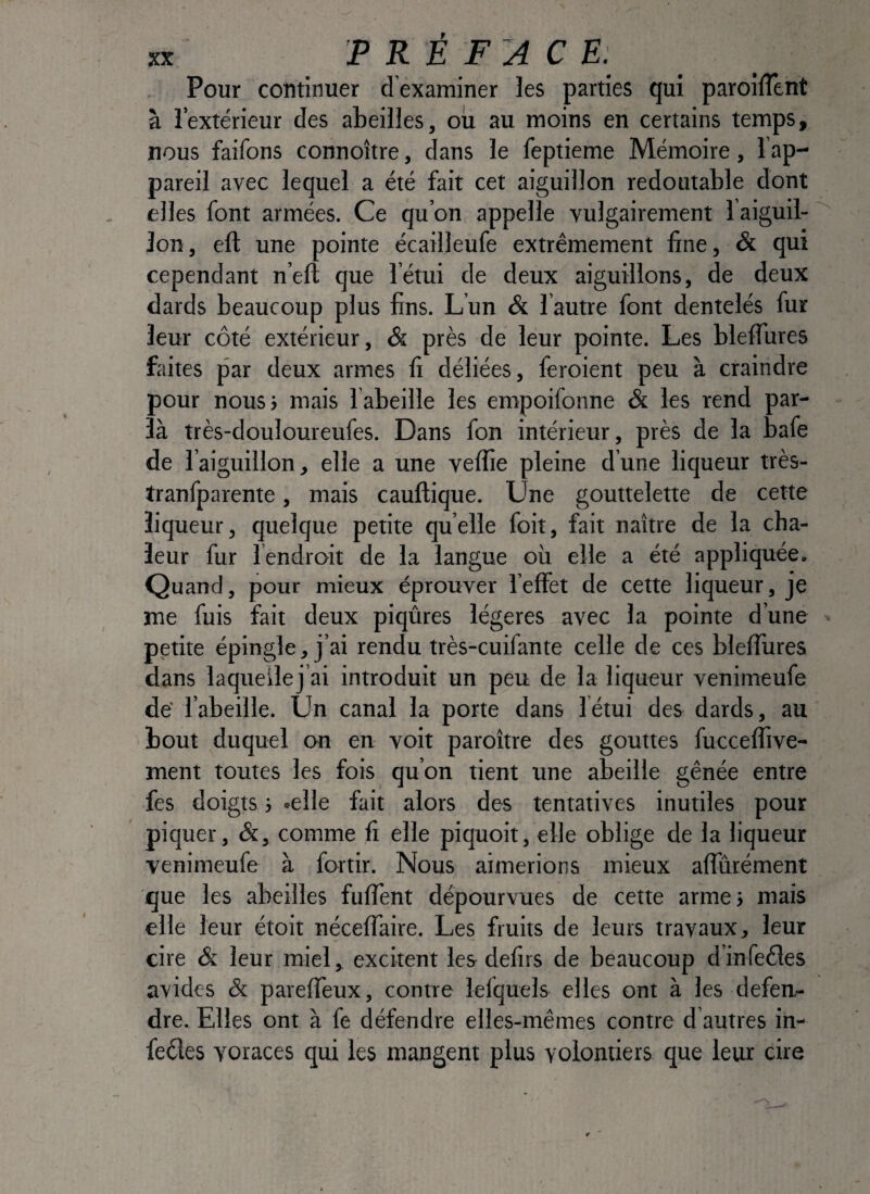 PRÉFACE: Pour continuer dexaminer les parties qui paroilîènt à l’extérieur des abeilles, oîi au moins en certains temps, nous faifons connoître, dans le feptieme Mémoire, l’ap¬ pareil avec lequel a été fait cet aiguillon redoutable dont elles font armées. Ce qu’on appelle vulgairement l aiguil- lon, eft une pointe écailleufe extrêmement fine, & qui cependant n’eft que l’étui de deux aiguillons, de deux dards beaucoup plus fins. Lun & l autre font dentelés fur leur côté extérieur, & près de leur pointe. Les bleffures faites par deux armes fi déliées, feroient peu à craindre pour nousi mais l abeille les empoifonne & les rend par- là très-douloureufes. Dans fon intérieur, près de la bafe de l’aiguillon, elle a une veffie pleine d’une liqueur très- tranfparente, mais cauftique. Une gouttelette de cette liqueur, quelque petite quelle foit, fait naître de la cha¬ leur fur 1 endroit de la langue où elle a été appliquée. Quand, pour mieux éprouver leffet de cette liqueur, je me fuis fait deux piqûres légères avec la pointe d’une petite épingle, j’ai rendu très-cuifante celle de ces blefîùres dans laqueilej’ai introduit un peu de la liqueur venimeufe dé l’abeille. Un canal la porte dans fétui des dards, au bout duquel on en voit paroître des gouttes fucceffive- ment toutes les fois qu’on tient une abeille gênée entre fes doigts -, .elle fait alors des tentatives inutiles pour piquer, &, comme fi elle piquoit, elle oblige de la liqueur venimeufe à fortir. Nous aimerions mieux affurément que les abeilles fufTent dépourvues de cette armes mais elle leur étoit néceffaire. Les fruits de leurs travaux, leur cire & leur miel, excitent les defirs de beaucoup dinfeêles avides & pareffeux, contre lefquels elles ont à les défen¬ dre. Elles ont à fe défendre elles-mêmes contre d’autres in- fedes voraces qui les mangent plus volontiers que leur cire