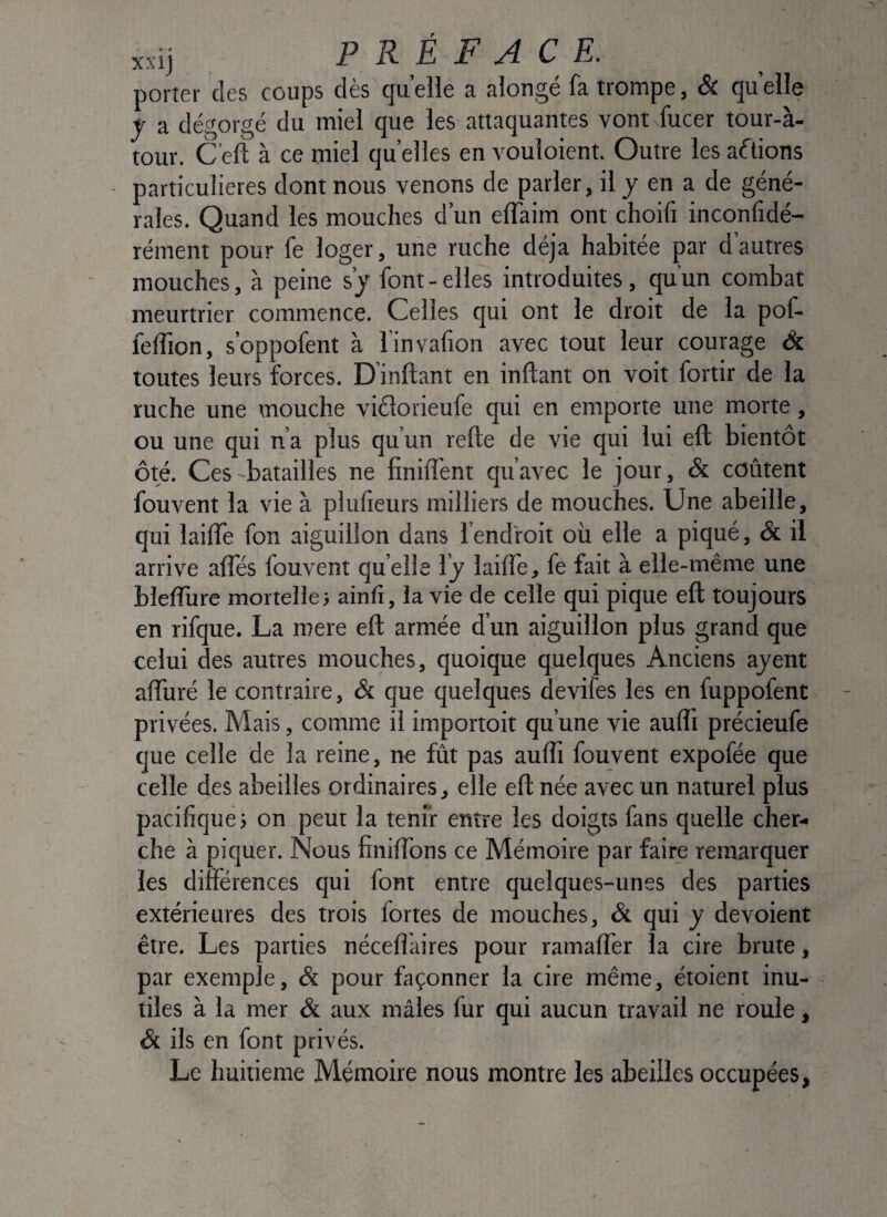 xxij PRÉFACE. ; porter des coups des quelle 3, slorige f3 trompe, & (juelle t a dégorgé du miel que les attaquantes vont fucer tour-à- tour. C’efl: à ce miel qu elles en vouloient. Outre les actions particulières dont nous venons de parler, il y en a de géné¬ rales. Quand les mouches d’un eflaim ont choifi inconfidé- réinent pour fe loger, une ruche déjà habitée par dautres mouches, à peine s’y font - elles introduites, qu’un combat meurtrier commence. Celles qui ont le droit de la pof- feffion, s’oppofent à l'invafion avec tout leur courage âc. toutes leurs forces. D inftant en inllant on voit fortir de la ruche une mouche viélorieufe qui en emporte une morte, ou une qui n’a plus qu’un relie de vie qui lui eft bientôt ôté. Ces batailles ne finilTent qu’avec le jour, & coûtent fouvent la vie à plufieurs milliers de mouches. Une abeille, qui lailTe fon aiguillon dans l’endroit où elle a piqué, & il arrive alTés fouvent qu elle l’y lailTe, fe fait à elle-même une blelîùre mortelle j ainfi, la vie de celle qui pique eft toujours en rifque. La mere eft armée d’un aiguillon plus grand que celui des autres mouches, quoique quelques Anciens ayent aflùré le contraire, & que quelques devifes les en fuppofent privées. Mais, comme il importoit qu’une vie aufli précieufe que celle de la reine, ne fût pas aufti fouvent expofée que celle des abeilles ordinaires, elle eft née avec un naturel plus pacifique; on peut la tenir entre les doigts fans quelle cher¬ che à piquer. Nous finiffons ce Mémoire par faire remarquer les différences qui font entre quelques-unes des parties extérieures des trois fortes de mouches, & qui y dévoient être. Les parties néceftaires pour ramafler la cire brute, par exemple. Si pour façonner la cire même, étoient inu¬ tiles à là mer & aux mâles fur qui aucun travail ne roule, & ils en font privés. Le huitième Mémoire nous montre les abeilles occupées,