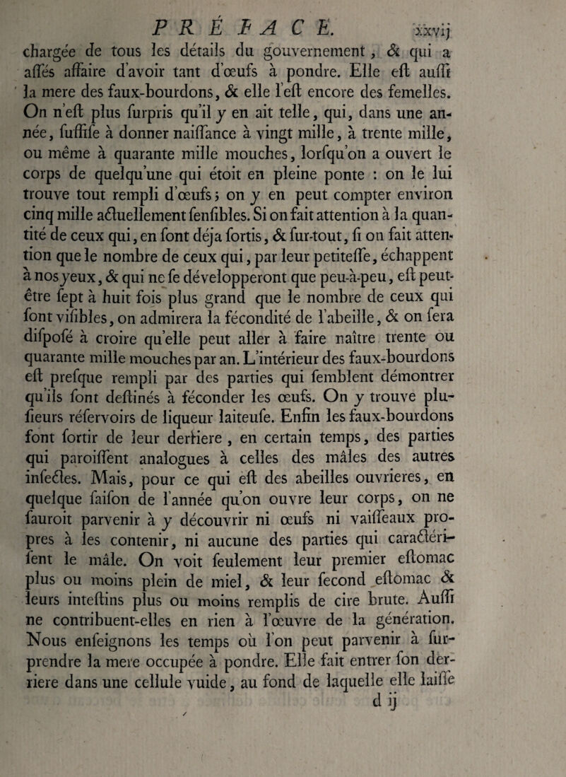 chargée de tous les détails du gouvernement, & qui a afles affaire d avoir tant d’œufs à pondre. Elle ell aufft ' la mere des faux-bourdons, & elle l’eft encore des femelles. On n’efl plus furpris qu’il y en ait telle, qui, dans une an¬ née , fuffife à donner naiffance à vingt mille, à trente mille, ou même à quarante mille mouches, lorfqu’on a ouvert le corps de quelqu’une qui étoit en pleine ponte : on le lui trouve tout rempli d’œufs j on j en peut compter environ cinq mille aéluellement fenfibles. Si on fait attention à 1 a quan¬ tité de ceux qui, en font déjà fortis, & fur-tout, fi on fait atten¬ tion que le nombre de ceux qui, par leur petitefTe, échappent à nos jeux, & qui ne fe développeront que peu-à-peu, eft peut- être fept à huit fois plus grand que le nombre de ceux qui font vifibles, on admirera la fécondité de l’abeille, & on fera difpofé à croire quelle peut aller à faire naître trente ou quarante mille mouches par an. L’intérieur des faux-bourdons eft prefque rempli par des parties qui femblent démontrer qu’ils font deftinés à féconder les œufs. On y trouve plu- fieurs réfervoirs de liqueur laiteufe. Enfin les faux-bourdons font fortir de leur derKere , en certain temps, des parties qui paroiffent analogues à celles des mâles des autres infeéles. Mais, pour ce qui èft des abeilles ouvrières, en quelque faifon de fannée qu’on ouvre leur corps, on ne fauroit parvenir à j découvrir ni œufs ni vaiffeaux pro¬ pres à les contenir, ni aucune des parties qui caraéléri- îent le mâle. On voit feulement leur premier eftomac plus ou moins plein de miel, & leur fécond eftomac & leurs inteftins plus ou moins remplis de cire brute. Auffi ne contribuent-elles en rien à l’œuvre de la génération. Nous enfeignons les temps où l’on peut parvenir à fur- prendre la mere occupée à pondre. Elle fait entrer fon der¬ rière dans une cellule vuide, au fond de laquelle elle laine dij