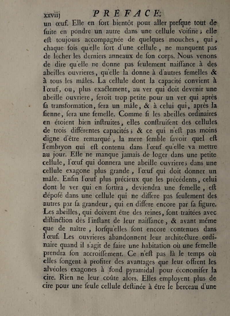 sxviij PREFACE: un œuf. Elle en fort bientôt pour aller prefque tout de fuite en pondre un autre dans une cellule voifiïïè j elle eft toujours accompagnée de quelques mouches , qui, chaque fois quelle fort d’une cellule , ne manquent pas de lecher les derniers anneaux de fon corps. Nous venons de dire quelle ne donne pas feulement naiiïance à des abeilles ouvrières, quelle la donne à d’autres femelles & à tous les mâles. La cellule dont la capacité convient à i’œuf, ou, plus exaôlement, au ver qui doit devenir une abeille ouvrière, feroit trop petite pour un ver qui après fa transformation, fera un mâle, & à celui qui, après la lîenne, fera une femelle. Comme fi les abeilles ordinaires en étoient bien inftruites, elles conftruifent des cellules de trois différentes capacités > & ce qui n eft pas moins digne d’être remarqué , la mere femble favoir quel eft î embryon qui eft contenu dans l’œuf quelle va mettre au jour. Elle ne manque jamais de loger dans une petite cellule, l’œuf qui donnera une abeille ouvrière; dans une cellule exagone plus grande , l’œuf qui doit donner un mâle. Enfin lœuf plus précieux que les précédents, celui dont le ver qui en fortira, deviendra une femelle , eft dépofé dans une cellule qui ne différé pas feulement des autres par fa grandeur, qui en différé encore par fa figure. Les abeilles, qui doivent être des reines, font traitées avec diftinêlion dès l’inftant de leur naiffance, & avant même que de naître , lorfqu’elles font encore contenues dans lœuf Les ouvrières abandonnent leur architeêlure ordi¬ naire quand il s agit de faire une habitation où une femelle prendra fon accroiffement. Ce n’eft pas là le temps où elles fongent à profiter des avantages que leur offrent les alvéoles exagones à fond pyramidal pour économifer la cire. Rien ne leur coûte alors. Elles employent plus de cire pour une feule cellule deftinée à être le berceau d’une /