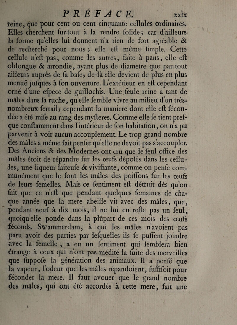 îeine, que pour cent ou cent cinquante cellules ordinaires. Elles cherchent fur-tout à la rendre folide; car d’ailleurs la forme quelles lui donnent n’a rien de fort agréable & de recherché pour nous ; elle eft même fimple. Cette cellule n’ell; pas, comme les autres, faite à pans, elle eft oblongue & arrondie, ayant plus de diamètre que par-tout ailleurs auprès de fa bafej de-là elle devient de plus en plus menue jufques à fon ouverture. L’extérieur en eft cependant orné d’une efpece de guillochis. Une. feule reine a tant de mâles dans fa ruche, qu elle femble vivre au milieu d’un très- nombreux ferrail 5 cependant la maniéré dont elle eft fécon¬ dée a été mife au rang des myfteres. Comme elle fe tient pref- que conftamment dans 1 intérieur de fon habitation, on n’a pu parvenir à voir aucun accouplement. Le trop grand nombre des mâles a même fait penfer qu elle ne devoit pas s’accoupler. Des Anciens & des Modernes ont cru que le feul office des mâles étoit de répandre fur les œufs dépofés dans les cellu¬ les, une liqueur laiteufe & vivifiante, comme on penfe com¬ munément que le font les mâles des poiflbns fur les œufs de leurs femelles. Mais ce fentiment eft détruit dès qu'on fait que ce n’eft que pendant- quelques femaines de cha¬ que année que la mere abeille vit avec des mâles, que, pendant neuf à dix mois, il ne lui en refte pas un feul, quoiqu’elle ponde dans la plûpart de ces mois des œufs féconds. Swammerdam, à qui les mâles n’avoient pas paru avoir des parties par lefquelles ils fe puffient joindre avec la femelle , a eu un fentiment qui femblera bien étrange à ceux qui n’ont pas médité la fuite des merveilles que füppofe la génération des animaux. Il a penfé que la vapeur, lodeur que les mâles répandoient, fuffifoit pour féconder la mere. Il faut avouer que le grand nombre des mâles, qui ont été accordés à cette mere, fait une /