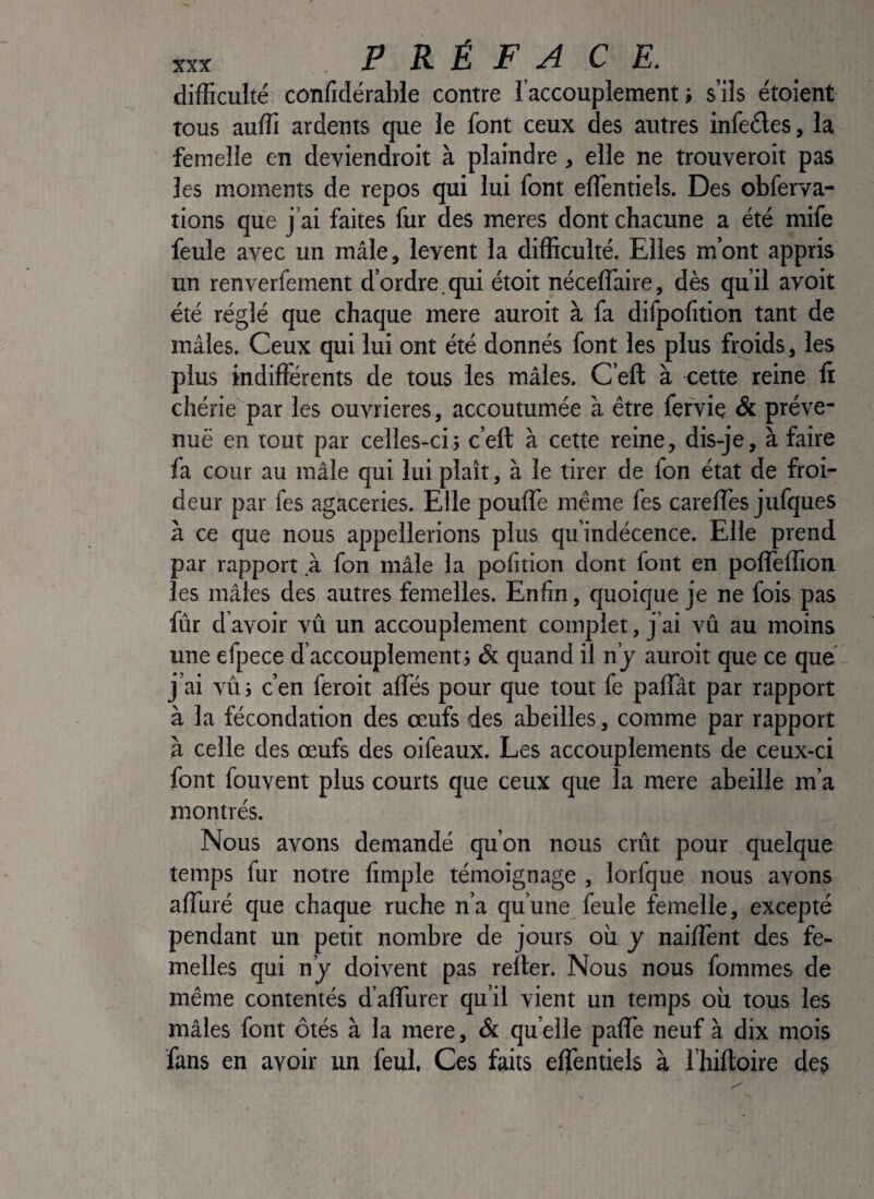 difficulté confidérable contre l’accouplement; s’ils étoient tous auffi ardents que le font ceux des autres infeéles, la femelle en deviendroit à plaindre, elle ne trouveroit pas les moments de repos qui lui font effentiels. Des obferva- tions que j’ai faites fur des meres dont chacune a été mife feule avec un mâle, lèvent la difficulté. Elles m’ont appris un renverfement d’ordre.qui étoit néceffaire, dès qu’il avoit été réglé que chaque mere auroit à fa difpofition tant de mâles. Ceux qui lui ont été donnés font les plus froids, les plus indifierents de tous les mâles. C’eft à cette reine fi chérie par les ouvrières, accoutumée à être fervie & préve¬ nue en tout par celles-ci; c’efl: à cette reine, dis-je, à faire fa cour au mâle qui lui plaît, à le tirer de fon état de froi¬ deur par fes agaceries. Elle pouffe même fes careffes jufques à ce que nous appellerions plus qu’indécence. Elle prend par rapport .à fon mâle la pofition dont font en poffeffion les mâles des autres femelles. Enfin, quoique je ne fois pas fur d avoir vû un accouplement complet, j’ai vû au moins une efpece d’accouplement; & quand il n’j auroit que ce que j’ai vû ; c’en feroit affés pour que tout fe paffât par rapport à la fécondation des œufs des abeilles, comme par rapport à celle des œufs des oifeaux. Les accouplements de ceux-ci font fouvent plus courts que ceux que la mere abeille m’a montrés. Nous avons demandé qu’on nous crût pour quelque temps fur notre fimple témoignage , lorfque nous avons affuré que chaque ruche n’a qu’une feule femelle, excepté pendant un petit nombre de jours où y nailîènt des fe¬ melles qui n’j doivent pas relier. Nous nous fommes de même contentés d’affurer qu’il vient un temps où tous les mâles font ôtés à la mere, & qu elle paffe neuf à dix mois fans en avoir un feul. Ces faits effentiels à l’hiftoire des