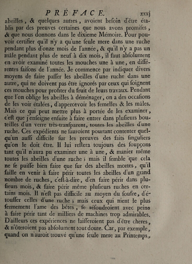PRÉFACE. XXX) alieiiles, & quelques autres , avoient befoin d’être éta¬ blis par des preuves certaines que nous avons promifes , Si que nous donnons dans le dixième Mémoire. Pour pou¬ voir certifier qu’il n’j a qu’une feule mere dans une ruche pendant plus d’onze mois de l’année, & qu’il n’j a pas un mâle pendant plus de neuf à dix mois, il faut abfolumenî en avoir examiné toutes les mouches une à une, en diffe¬ rentes faifons de l’année. Je commence par indiquer divers moyens de faire paffer les abeilles d’une ruche dans une autre, qui ne doivent pas être ignorés par ceux qui foignent ces mouches pour profiter du fruit de leurs travaux. Pendant que l’on oblige les abeilles à déménager, on a des occafions de les voir étalées, d’appercevoir les femelles & les mâles. Mais ce qui peut mettre plus à portée de les examiner, ceft que j’enfeigne enfuite à faire entrer dans plufieurs bou¬ teilles dun verre très-tranfparent, toutes les abeilles dune ruche. Ces expédients ne fauroient pourtant contenter quel¬ qu’un auflî difficile fur les preuves des faits finguiiers qu’on le doit être. Il lui reftera toujours des foupçons tant qu’il n’aura pu examiner une à une, & manier même toutes les abeilles d’une ruche i mais il femble que cela ne fe puifle bien faire que fur des abeilles mortes, qu’il faille en venir à faire périr toutes les abeilles d’un grand nombre de ruches, c’eft-à-dire, d’en faire périr dans plu¬ fieurs mois, & faire périr même plufieurs ruches en cer¬ tains mois. H n’eft pas difficile au moyen du foufre, dé touffer celles d’une ruche } mais ceux qui nient le plus fermement 1 ame des bêtes , fe réfoudroient avec peine à faire périr tant de milliers de machines trop admirables. D’ailleurs ces expériences ne laiffèroient pas d’être cheres. Si n’ôteroient pas abfolument tout doute. Car, par exemple, quand on n auroit trouvé qu’une feule mere au Printemps.,,