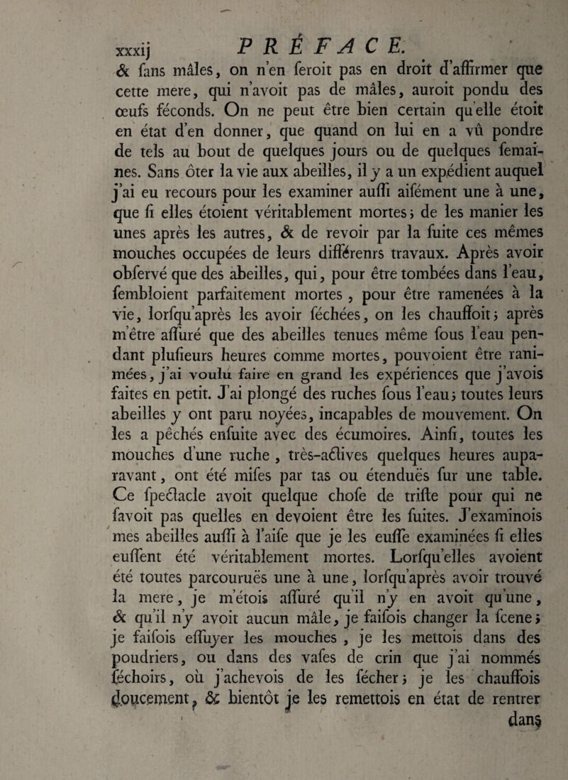 mij PRÉFACE: Si fans mâles, on n’en feroit pas en droit d’affirmer que cette mere, qui n’avoit pas de mâles, auroit pondu des œufs féconds. On ne peut être bien certain quelle étoit en état d’en donner, que quand on lui en a vû pondre de tels au bout de quelques jours ou de quelques femai- nes. Sans ôter la vie aux abeilles, il y a un expédient auquel j’ai eu recours pour les examiner auffi aifément une à une, que fl elles étoient véritablement mortes > de les manier les unes après les autres, & de revoir par la fuite ces mêmes mouches occupées de leurs différenrs travaux. Après avoir obfervé que des àbeilles, qui, pour être tombées dans l’eau, fembloient parfaitement mortes , pour être ramenées à la vie, lorfqu’après les avoir féchées, on les chauffoitj après m’être affiiré que des abeilles tenues même fous l’eau pen¬ dant plulîeurs heures comme mortes, pouvoient être rani¬ mées, j’ai voulii faire en grand les expériences que j’avois faites en petit. J’ai plongé des ruches fous l’eau j toutes leurs abeilles y ont paru noyées, incapables de mouvement. On les a pêchés enfuite avec des écumoires. Ainfi, toutes les mouches dune ruche , très-a6lives quelques heures aupa¬ ravant , ont été mifes par tas ou étendues fur une table. Ce fpeélacle avoit quelque chofe de trifte pour qui ne favoit pas quelles en dévoient être les fuites. J’examinois més abeilles auffi à l’aife que je les euflè examinées fi elles euffent été véritablement mortes. Lorfqu’elles avoient été toutes parcourues une à une, lorfqu’après avoir trouvé la mere, je m’étois alTuré qu il n’y en avoit qu’une, Si qu’il n’y avoit aucun mâle, je faifois changer la fcene > je faifois effuyer les mouches , je les mettois dans des poudriers, ou dans des vafes de crin que j’ai nommés féchoirs, où j’achevois de les fécherj je les chauffois (J.oijcement ^ & bientôt je les remettois en état de rentrer ' dans