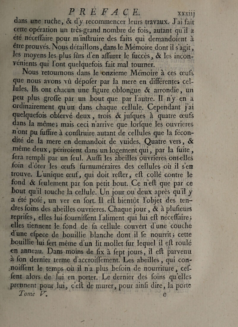 dans une ruche, & d’y recommencer leurs travaux. J’ai fait cette opération un très-grand nombre de fois, autant qu’il a été nécelTaire pour m’inftruire des faits qui demandoient à être prouvés. Nous détaillons, dans le Mémoire dont il s’agit, les moyens les plus fûrs d’en alîiirer le fuccès, & les incon¬ vénients qui l’ont quelquefois fait mal tourner. Nous retournons dans le onzième Mérnoire à ces œufs que nous avons vû dépofer par la mere en différentes cel¬ lules. Ils ont chacun une figure oblongue & arrondie, un peu plus grofïè par un bout que par 1 autre. Il n’y en a ordinairement qu’un dans chaque cellule. Cependant j’ai quelquefois oblèrvé deux, trois & jufques à quatre œufs dans la même; mais ceci n’arrive que lorfque les ouvrières n ont pu fuffire à conliruire autant de cellules que la fécon¬ dité de la mere en demandoit de vuides. Quatre vers, ôc même deux, périroient dans un logement qui, par la fuite, fera rempli par un feul. Audi les abeilles ouvrières ont-elles foin d’ôter les œufs furnuméraires des cellules où il s’en trouve. L’unique œuf, qui doit refter, eft collé contre le fond Si feulement par fon petit bout. Ce n’eft que par ce bout qu’il touche la cellule. Un jour ou deux après qu’il y a été pofé, un ver en fort. Il eil bientôt l’objet des ten¬ dres foins des abeilles ouvrières. Chaque jour, & à plufieurs reprifes, elles lui fourniflent l’aliment qui lui eft néceflaire; elles tiennent le fond de fa cellule couvert d une couche dune efpece de bouillie blanche dont il fe nourrit; cette bc)uillie lui fert même d un lit mollet fur lequel il eft roulé ep anneau. Dans moins de fix à fept jours, il eft jiarvenu à fon dernier terme d’accroiflement. Les abeilles, qui con- noiflent le temps où il n’a plus befoin de nourriture, cef- fent alors de lui en porter. Le dernier des foins qu elles prennent pour lui, c’eft de murer, pour ainfi dire, la porte Tome e