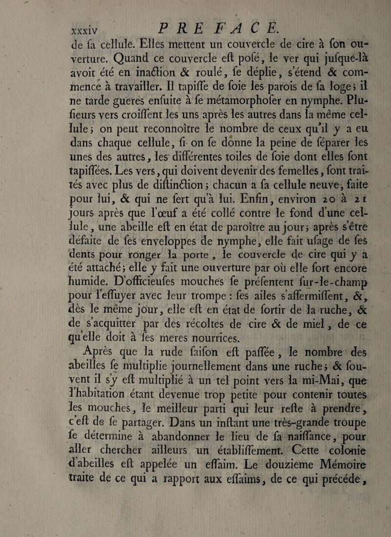 de fa cellule. Elles mettent un couvercle de cire à fon ou¬ verture. Quand ce couvercle eft pofé, le ver qui jufque-là avoir été en inaélion & roulé, fe déplie, s’étend & com¬ mence à travailler. Il tapilTe de foie les parois de fa loge > il ne tarde guerés enfuite à fe métamorphofer en nymphe. Plu- heurs vers croifTent les uns après les autres dans la même cel¬ lule ; on peut reconnoître le nombre de ceux qu’il y a eu dans chaque cellule, fi on fe donne la peine de féparer les unes des autres, les' différentes toiles de foie dont elles font tapilTées. Les vers, qui doivent devenir des femelles, font trai¬ tés avec plus de diftinélion j chacun a fa cellule neuve, faite pour lui, & qui ne fert qu’à lui. Enfin, environ 20 à 21 jours après que l’œuf a été collé contre le fond d’une cel¬ lule , une abeille eft en état de paroître au jour} après s’être défaite de fes enveloppes de nymphe, elle fait ufage de fes dents pour ronger la porte , le couvercle de cire qui y a été attaché} elle y fait une ouverture par où elle fort encore humide. D’officieufes mouches fe préfentent fur-le-champ pour l’efluyer avec leur trompe : fes ailes s’affermifTent, dès le même jour, elle eft en état de fortir de la ruche, & de s’acquitter par des récoltes de cire & de miel, de ce quelle doit à fes meres nourrices. Après que la rude faifon eft paftee, le nombre des abeilles le multiplie journellement dans une ruche} & fou- vent il s’y eft multiplié à un tel point vers la mi-Mai, que l’habitation étant devenue trop petite pour contenir toutes les mouches, le meilleur parti qui leur refte à prendre, c eft de fe partager. Dans un inftant une très-grande troupe fe détermine à abandonner le lieu de fa naiftànce, pour aller chercher ailleurs un établiftèment. Cette colonie d abeilles eft appelée un eflaim. Le douzième Mémoire traite de ce qui a rapport aux effaims, de ce qui précédé,