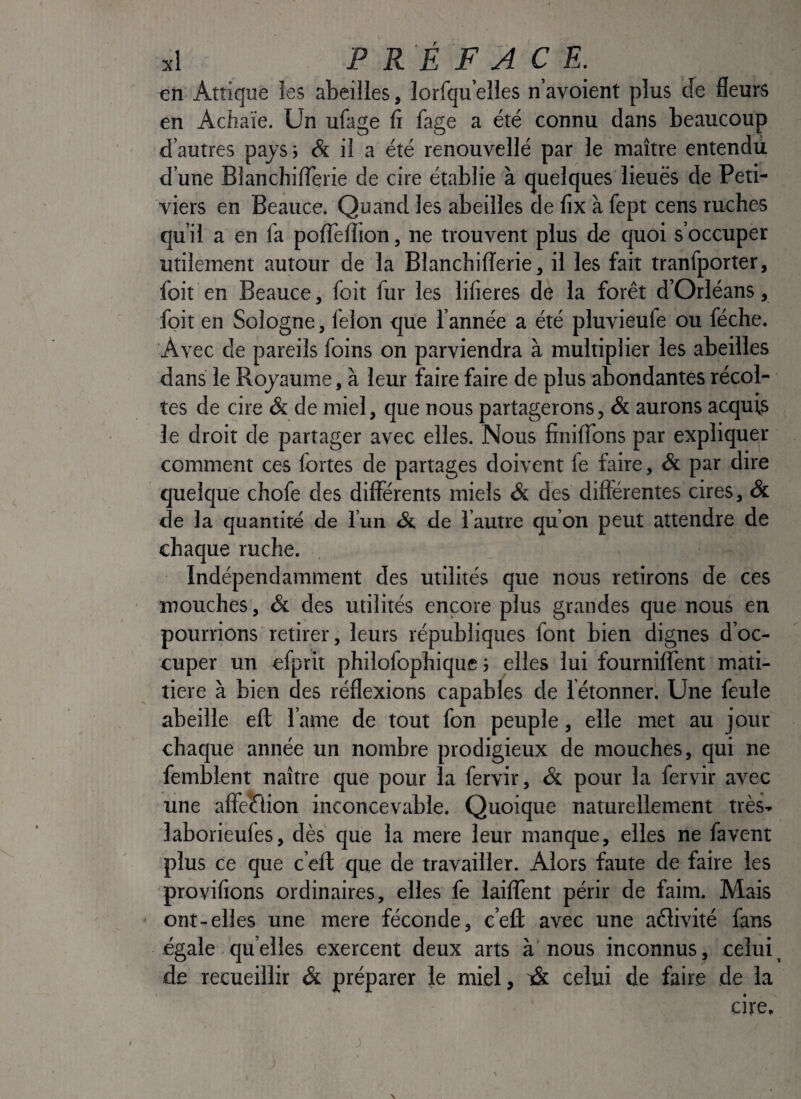 en Atîique Jes abeilles, lorfqu’elles n’avoient plus de fleurs en Achaïe. Un ufage fi fage a été connu dans beaucoup d’autres pays; <& il a été renouvellé par le maître entendu d’une BlancliilTerie de cire établie à quelques lieuës de Peti- viers en Beauce. Quand les abeilles de fix à fept cens ruches qu’il a en la polTelîion, ne trouvent plus de quoi s’occuper utilement autour de la BlanchilTerie, il les fait tranfporter, foit en Beauce, foit fur les lilieres de la forêt d’Orléans, foit en Sologne, félon que l’année a été pluvieufe ou féche. Avec de pareils foins on parviendra à multiplier les abeilles dans le Royaume, à leur faire faire de plus abondantes récol¬ tes de cire & de miel, que nous partagerons, & aurons acquis le droit de partager avec elles. Nous finiflbns par expliquer comment ces fortes de partages doivent le faire, Sc par dire quelque chofe des differents miels Si des différentes cires, & de la quantité de l’un & de l’autre qu’on peut attendre de chaque ruche. Indépendamment des utilités que nous retirons de ces mouches, Si des utilités encore plus grandes que nous en pourrions retirer, leurs républiques font bien dignes d’oc¬ cuper un efprit philofophique 5 elles lui fournilTent mati- tiere à bien des réflexions capabfes de létonner. Une feule abeille eff: l ame de tout fon peuple, elle met au jour chaque année un nombre prodigieux de mouches, qui ne femblent naître que pour la fervir, & pour la fervir avec une affe*étion inconcevable. Quoique naturellement très- laborieufes, dès que la mere leur manque, elles ne favent plus ce que c’eft que de travailler. Alors faute de faire les provilîons ordinaires, elles fe iaiffent périr de faim. Mais ont-elles une mere féconde, c’eû avec une aélivité fans égale. qu elles exercent deux arts à'nous inconnus , celui ^ de recueillir Si préparer le miel, celui de faire de la cire. \