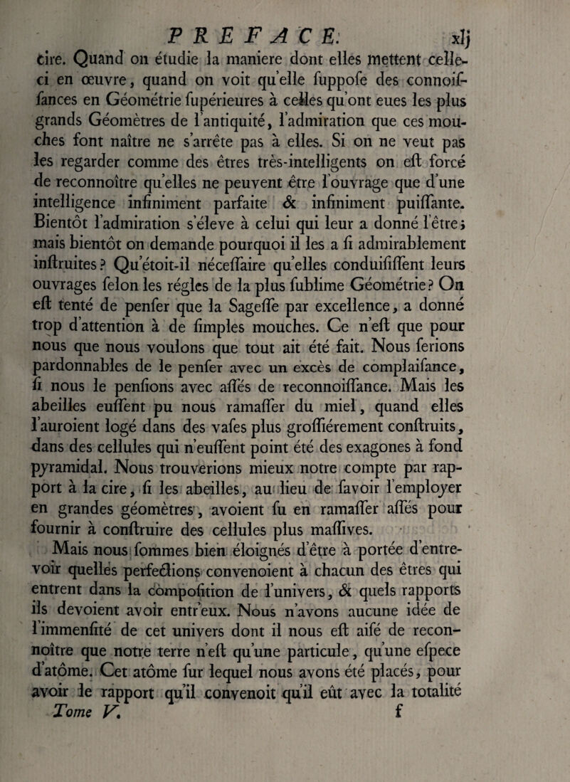 cire. Quand on étudie la maniéré dont elles mettent celle- ci en œuvre, quand on voit quelle fuppofe des connoif- fances en Géométrie fupérieures à ceMes qu’ont eues les plus grands Géomètres de l’antiquité, l’admiration que ces mou¬ ches font naître ne s’arrête pas à elles. Si on ne veut pas les regarder comme des êtres très-intelligents on eft forcé de reconnoître qu elles ne peuvent être l ouvrage que d’une intelligence infiniment parfaite & infiniment puilTante. Bientôt l’admiration s’élève à celui qui leur a donné 1 être i mais bientôt on demande pourquoi il les a fi admirablement inftruites.^ Qu’étoit-il nécelTaire quelles conduifilTent leurs ouvrages félon les régies de la plus fublime Géométrie ? On eft tenté de penfer que la Sageflè par excellence, a donné trop d attention à de fimples mouches. Ce n’eft que pour nous que nous voulons que tout ait été^fait. Nous ferions pardonnables de le penfer avec un excès de complaifance, fi nous le penfions avec afles de reconnoiflance. Mais les abeilles euîTent pu nous ramafler du miel , quand elles l’auroient logé dans des vafes plus grofliérement conftruits, dans des cellules qui n’euftènt point été des exagones à fond pyramidal. Nous trouverions mieux notre compte par rap¬ port à la cire,.fi les abeilles-, au^ lieii de favoir femplojer en grandes géomètres’, avoient fu en ramafler afles pour fournir à conftruire des cellules plus mafltves. Mais nous fommes bien éloignés d’être à portée d entre¬ voir quelles perfeâions convenoient à chacun des êtres qui entrent dans la compofition de l’univers, & quels rapports ils dévoient avoir entr’eux. Nous n’avons aucune idée de limmenfîté de cet univers dont il nous eft aifé de recon¬ noître que notre terre n’eft qu’une particule, qu’une efpece d’atome. Cet atome fur lequel nous avons été placés, pour avoir le rapport qu’il conyenoit qu il eût avec la totalité Tome y, f