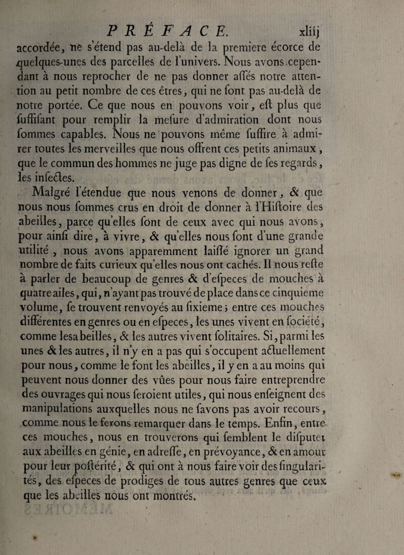 accordée, ne s’étend pas au-delà de la première écorce de ouelques-unes des parcelles de l’univers. Nous avons.cepen¬ dant à nous reprocher de ne pas donner affés notre atten¬ tion au petit nombre de ces êtres, qui ne font pas au-delà de notre portée. Ce que nous en pouvons voir, eft plus que fuffifant pour remplir la mefure d’admir£ition dont nous fommes capables. Nous ne pouvons même fuffire à admi¬ rer toutes les merveilles que nous offrent ces petits animaux , que le commun des hommes ne juge pas digne de fes regards, les infeêles. Malgré fétendue que nous venons de donner, & que nous nous fommes crus en droit de donner à i’Hiftoire des abeilles, parce quelles font de ceux avec qui nous avons, pour ainfi dire, à vivre, & quelles nous font d’une grande utilité , nous avons apparemment laifîé ignorer un gr.and nombre de faits curieux quelles nous ont cachés. Il nous refte à parler de beaucoup de genres & d’efpeces de mouches à quatre ailes, qui, n’ayant pas trouvé de place dans ce cinquième volume, fe trouvent renvoyés au fixieme j entre ces mouches différentes en genres ou en efpeces, les unes vivent en fociété, comme lesabeilles, & les autres vivent folitaires. Si, parmi les unes & les autres, il n’y en a pas qui s’occupent aêluellement pour nous, comme le font les abeilles, il y en a au moins qui peuvent nous donner des vîtes pour nous faire entreprendre des ouvrages qui nous feroient utiles, qui nous enfeignent des manipulations auxquelles nous ne favons pas avoir recours, comme nous le ferons remarquer dans le temps. Enfin, entre ces mouches, nous en trouverons qui femblent le difputei aux abeilles en génie, en adrefîe, en prévoyance, & en amour pour leur poftérité, & qui ont à nous faire voir des fingulari- tés, des efpeces de prodiges de tous autres genres que ceux que les abeilles nous ont montrés.