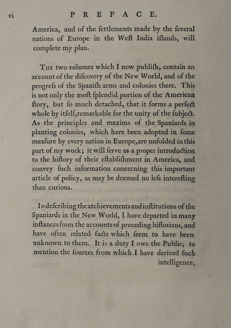 71 America, and of the fettlements made by the feveral nations of Europe in the Weft India iflands, will complete my plan. The two volumes which I now publifh^ contain an account of the difcovery of the New World, and of the progrefs of the Spanifh arms and colonies there. This is not only the moft fplendid portion of the American ftory, but fo much detached, that it forms a perfect whole by itfelf,remarkable for the unity of the fubje6t. As the principles and maxims of the Spaniards in planting colonies, which have been adopted in fome meafure by every nation in Europe, are unfolded in this part of my work; it will ferve as a proper introdudlion to the hiftory of their eftablifhment in America, and convey fuch information concerning this important article of policy, as may be deemed no lefs interefting than curious. iNdefcribingtheatchievementsandinftitutions of the Spaniards in the New World, I have departed in many inftancesfrom the accounts of preceding hiftorians, and have often related* fafe which feem to have been unknown to them. It is a duty I owe the Public, to mention the fources from which I have derived fuch intelligence,