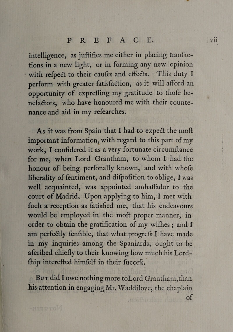 intelligence, as juftifies me either in placing tranfac- tions in a new light, or in forming any new opinion * with refpedl to their caufes and effects. This duty I perform with greater fatisfadlion, as it will afford an opportunity of expreffing my gratitude to thofe be- nefadlors, who have honoured me with their counte¬ nance and aid in my refearches. As it was from Spain that I had to exped the mofl; important information, with regard to this part of my work, I confidered it as a very fortunate circumftance for me, when Lord Grantham, to whom I had the honour of being perfonally known, and with whofe ■ liberality of fentiment, and difpofition to oblige, I was well acquainted, was appointed ambaffador to the court of Madrid* Upon applying to him, 1 met with fuch a reception as fatisfied me, that his endeavours would be employed in the mofl: proper manner, in order to obtain the gratification of my wifhes; and I am perfedly fenfible, that what progrefs I have made in my inquiries among the Spaniards, ought to be afcribed chiefly to their knowing how much his Lord- fliip interefled himfelf in their fuccefs. f But did I owe nothing more toLord Grantham,than his attention in engaging Mr. Waddilove, the chaplain of