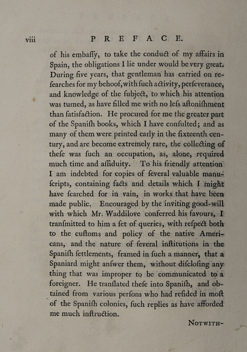 Vlll of his embafly, to take the condudt of my affairs in Spain, the obligations 1 lie under would be very great. During five years, that gentleman has carried on re- fearchcs for my behoof, with fuch adlivity, perfeverance, and knowledge of the fubjed, to which his attention was turned, as have filled me with no lefs aftonifhment than fatisfadion. He procured for me the greater part of the Spanifh books, which I have confulted; and as many of them were printed early in the fixteenth cen¬ tury, and are become extremely rare, the colleding of thefe was fuch an occupation, as, alone, required much time and ailiduity. To his friendly attention I am indebted for copies of feveral valuable manu- fcripts, containing fads and details which I ‘might have fearched for in vain, in works that have been made public. Encouraged by the inviting good-will with which Mr. Waddilove conferred his favours, I tranfmitted to him a fet of queries, with refped both to the cuftoms and policy of the native Ameri¬ cans, and the nature of feveral inftitutions in the Spanifh fettlements, framed in fuch a manner, that a Spaniard might anfwer them, without difclofing any thing that was improper to be 'cornmunicated to a foreigner. He tranflated thefe into Spanifh, and ob¬ tained from various perfons who had refided in moft of the Spanifh colonies, fuch replies as have afforded me much inftrudion. Notwith-