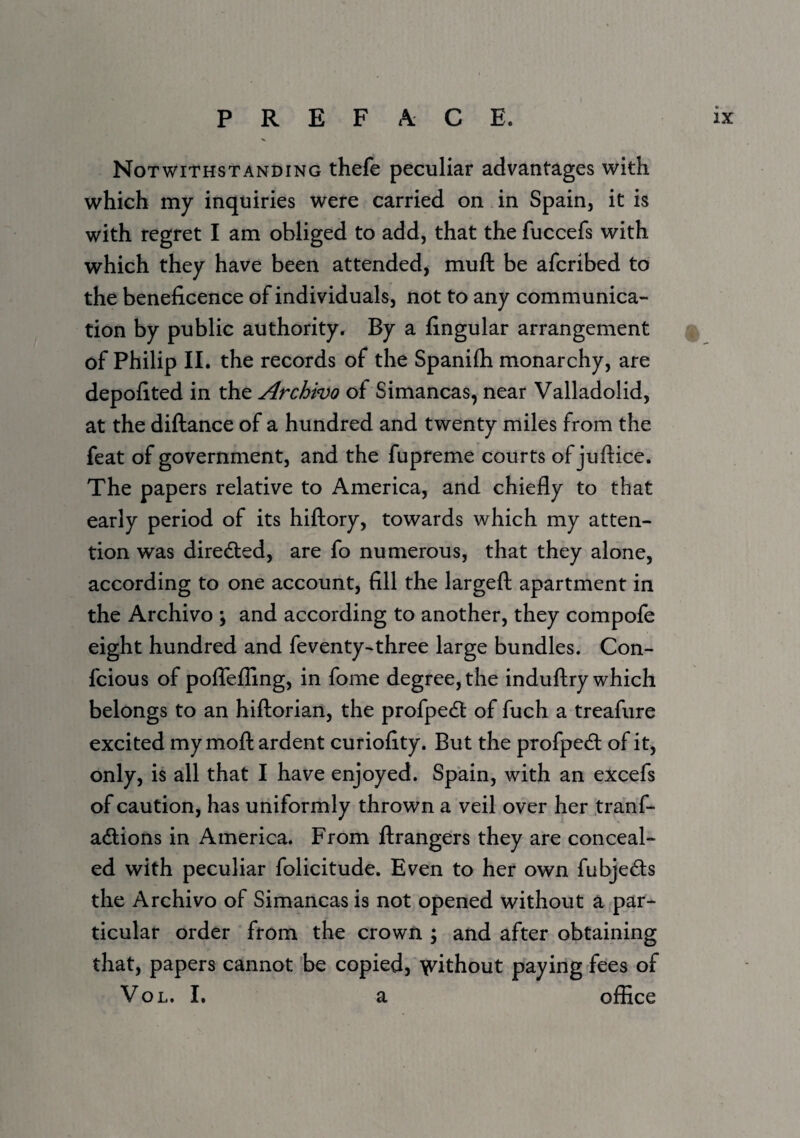 Notwithstanding thefe peculiar advantages with which my inquiries were carried on in Spain, it is with regret I am obliged to add, that the fuccefs with which they have been attended, muft be afcribed to the beneficence of individuals, not to any communica¬ tion by public authority. By a fingular arrangement of Philip II. the records of the Spanifli monarchy, are depofited in the Archivo of Simancas, near Valladolid, at the diftance of a hundred and twenty miles from the feat of government, and the fupreme courts of juftice. The papers relative to America, and chiefly to that early period of its hiftory, towards which my atten¬ tion was directed, are fo numerous, that they alone, according to one account, fill the largeft apartment in the Archivo ; and according to another, they compofe eight hundred and feventy-three large bundles. Con- fcious of poffeffing, in fome degree, the induftry which belongs to an hiftorian, the profpedl of fuch a treafiire excited my mofk ardent curiofity. But the profped; of it, only, is all that I have enjoyed. Spain, with an excefs of caution, has uniformly thrown a veil over her tranf- adlions in America. From ftrangers they are conceal¬ ed with peculiar folicitude. Even to her own fubjeds the Archivo of Simancas is not opened without a par¬ ticular order from the crown ; and after obtaining that, papers cannot be copied, 'vvithout paying fees of VoL. I. a office