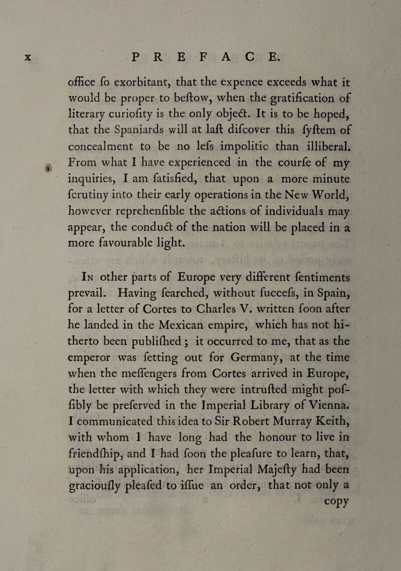 office fo exorbitant, that the expence exceeds what it would be proper to beftow, when the gratification of literary curiofity is the only object. It is to be hoped, that the Spaniards will at laft difcover this fyftem of concealment to be no lefs impolitic than illiberal. From what I have experienced in the courfe of my inquiries, I am fatisfied, that upon a more minute fcrutiny into their early operations in the New World, however reprehenfible the adions of individuals may appear, the condud of the nation will be placed in a more favourable light. In other parts of Europe very different fentiments prevail. Having fearched, without fuccefs, in Spain, for a letter of Cortes to Charles V. written foon after he landed in the Mexican empire, which has not hi¬ therto been publifhed ; it occurred to me, that as the emperor was fetting out for Germany, at the time when the meffengers from Cortes arrived in Europe, the letter with which they were intrufted might pof- fibly be preferved in the Imperial Library of Vienna. I communicated this idea to Sir Robert Murray Keith, with whom I have long had the honour to live in friendfliip, and I had foon the pleafure to learn, that, upon his application, her Imperial Majefty had been gracioufly pleafed to iffue an order, that not only a copy