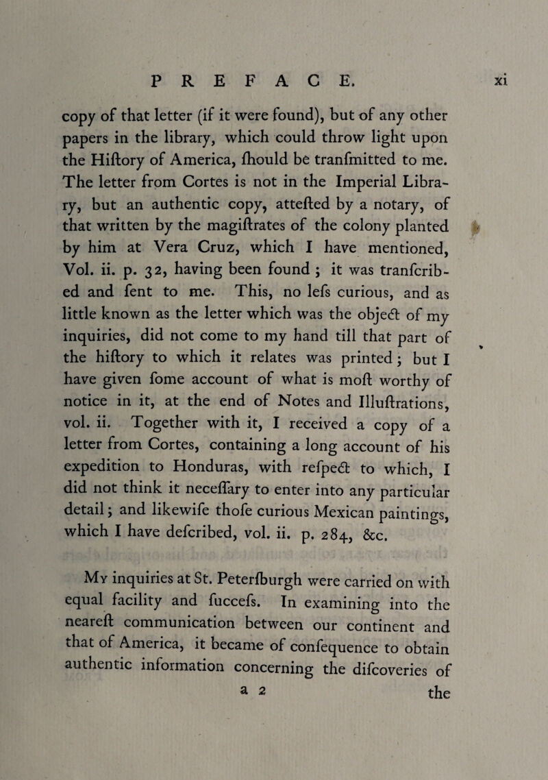 copy of that letter (if it were found), but of any other papers in the library, which could throw light upon the Hiftory of America, fliould be tranfmitted to me. The letter from Cortes is not in the Imperial Libra¬ ry, but an authentic copy, attefted by a notary, of that written by the magiftrates of the colony planted by him at Vera Cruz, which I have mentioned, Vol. ii. p. 32, having been found ; it was tranfcrib- ed and fent to me. This, no lefs curious, and as little known as the letter which was the object of my inquiries, did not come to my hand till that part of the hiftory to which it relates was printed; but I have given fome account of what is moft worthy of notice in it, at the end of Notes and Illuftrations, vol. ii. Together with it, I received a copy of a letter from Cortes, containing a long account of his expedition to Honduras, with refpedt to which, I did not think it neceflary to enter into any particular detail; and likewife thofe curious Mexican paintings, which I have defcribed, vol. ii. p. 284, &c. My inquiries at St. Peterlburgh were carried on with equal facility and fuccefs. In examining into the neareft communication between our continent and that of America, it became of confequence to obtain authentic information concerning the difcoveries of ^ 2 the