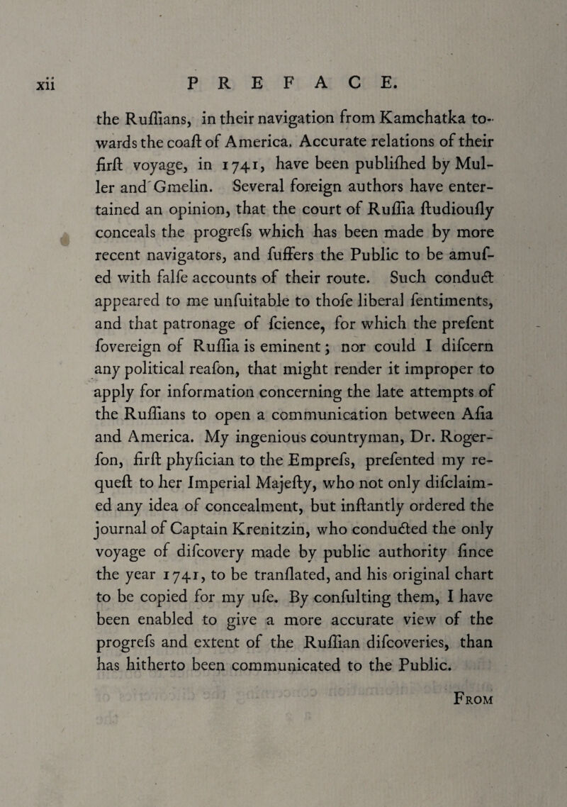 the Ruffians, in their navigation from Kamchatka to¬ wards the coafl: of America. Accurate relations of their firfl; voyage, in 1741, have been publiffied by Mul¬ ler and'Gmelin. Several foreign authors have enter¬ tained an opinion, that the court of Ruffia ftudioufly conceals the progrefs which has been made by more recent navigators, and fuffers the Public to be amuf- ed with falfe accounts of their route. Such condudl appeared to me unfuitable to thofe liberal fentiments, and that patronage of fcience, for which the prefent fovereign of Ruffia is eminent; nor could I difcern any political reafon, that might render it improper to apply for information concerning the late attempts of the Ruffians to open a communication between Alia and America. My ingenious countryman. Dr. Roger- fon, firfl: phyfician to the Emprefs, prefented my re- quefl: to her Imperial Majefty, who not only difclaim- ed any idea of concealment, but inftantly ordered the journal of Captain Krenitzin, who condudled the only voyage of difcovery made by public authority fince the year 1741, to be tranllated, and his original chart to be copied for my ufe. By confulting them, I have been enabled to give a more accurate view of the progrefs and extent of the Ruffian difcoveries, than has hitherto been communicated to the Public. From