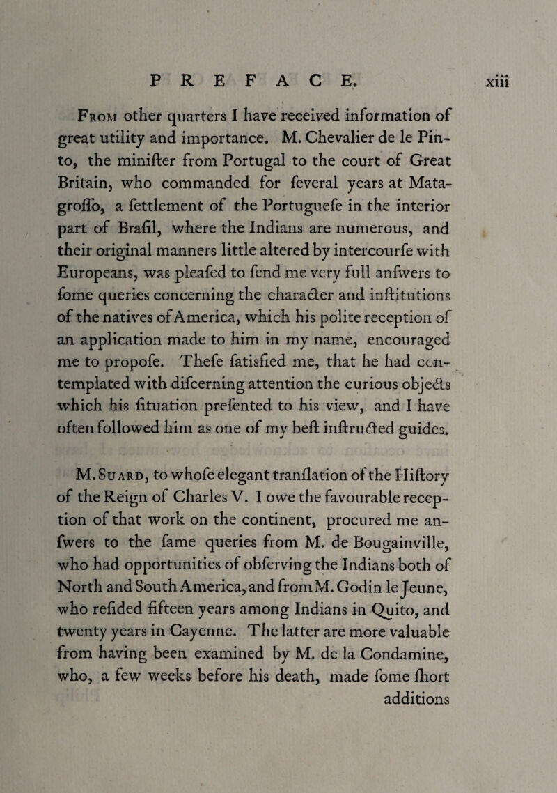 From other quarters I have received information of great utility and importance. M. Chevalier de le Pin¬ to, the minifter from Portugal to the court of Great Britain, who commanded for feveral years at Mata- grollb, a fettlement of the Portuguefe in the interior part of Brafil, where the Indians are numerous, and their original manners little altered by intercourfe with Europeans, was pleafed to fend me very full anfwers to fome queries concerning the charader and inftitutions of the natives of America, which his polite reception of an application made to him in my name, encouraged me to propofe. Thefe fatisfied me, that he had con¬ templated with difcerning attention the curious objed;s which his fituation prefented to his view, and I have often followed him as one of my beft inftruded guides* M. Su ARD, to whofe elegant tranflation of the Hiftory of the Reign of Charles V. I owe the favourable recep¬ tion of that work on the continent, procured me an¬ fwers to the fame queries from M. de Bougainville, who had opportunities of obferving the Indians both of North and South America, and from M. Godin lejeune, who relided fifteen years among Indians in Quito, and twenty years in Cayenne. The latter are more valuable from having been examined by M. de la Condamine, who, a few weeks before his death, made fome fhort additions