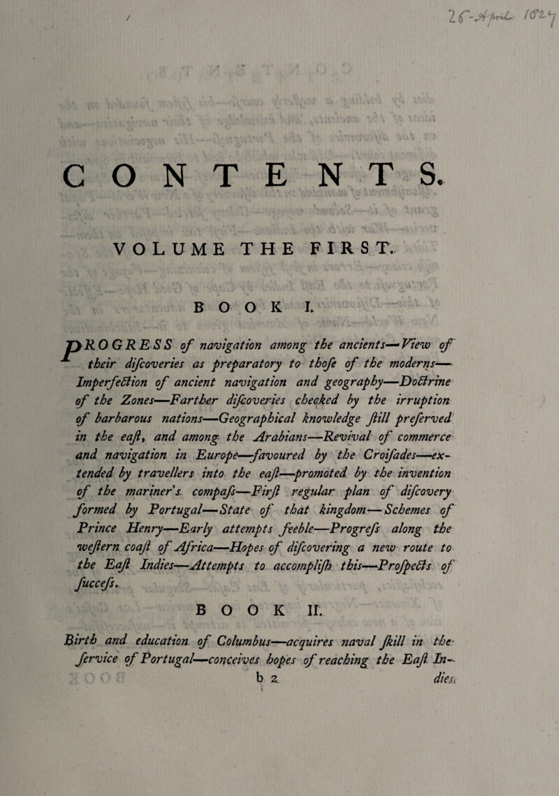 / CO N T E NTS. ; ■ A . ' • - - - ‘ - vr'' V' / ■ ^ VOLUME THE FIRST. BOOK I. jyRO GRE SS of namgation among the ancients^View of th£ir difcoveries as preparatory to thofe of the moderns-— ImperfeStion of ancient navigation and geography—DoBrine of the Zones—Farther dijboveries checked by the irruption of barbarous nations—Geographical knowledge fill preferved’ in the eaf, and among the Arabians—Revival of commerce- and navigation in Europe—favoured by the Croifades—ex~ tended by travellers into, the eaji—promoted by the- invention of the mariner s. compafs—Firjl regular plan of difcovery- formed by Portugal—State of that kingdom—Schemes of Prince Henry-^Early attempts feeble—Progrefs along the wefern coaji of Africa—Hopes of difcovering a new route to- the EaJi Indies-—-Attempts to accornpHJh this—ProfpeBs of fuccefs^ BOOK ir. Birth and education of Columbus—acquires naval jkill in the- fervice of Portugal-—conceives hopes of reaching the Eaf. In^^ b 2 dm^ \