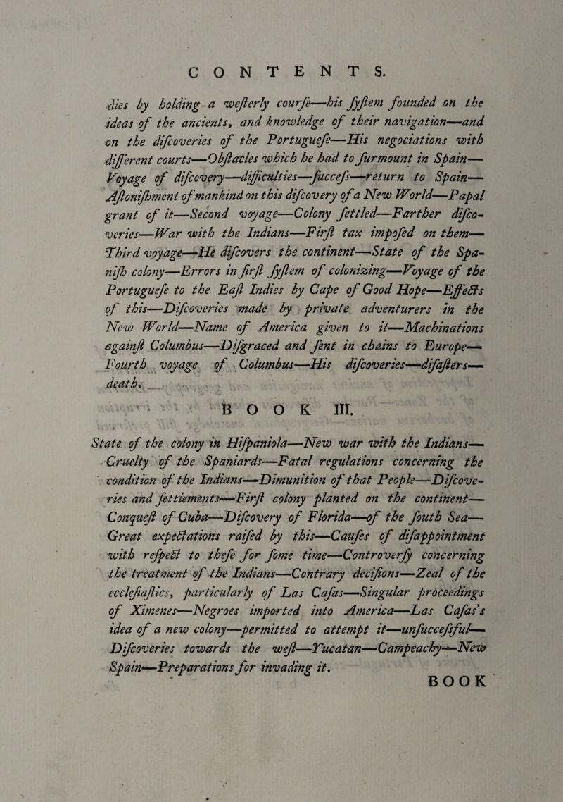 ■ilies by holding-a wejlerly courfe—his fyjlem founded on the ideas of the ancients, and knowledge of their navigation—and on the difcoveries of the Portuguefe—His negociations with different courts—Obfiacles which he had to furmount in Spain— Voyage of difcovery—difficulties—fuccefs-^return to Spain— Afonijhment ofmankind on this difcovery ofa New Wor Id—Papal grant of it—Second voyage—Colony fettled—Farther difco~ series—War with the Indians—Firf tax impofed on them—— Third voyage—He difcovers the continent—State of the Spa- nijh colony—Errors in firf fyftem of colonizing—Voyage of the Portuguefe to the Eaf Indies by Cape of Good Hope—Effects of this—Difcoveries made by private adventurers in the New World—Name of America given to it—Machinations againjl Columbus—Difgraced and fent in chains to Europe- Fourth ^voyage ^ of Columbus—His difcoveries—differs— death, _ . • . ■' ' - ' BOOK III. State of the colony in Hifpaniola—New war with the Indians— ^Cruelty’ of the Spaniards—Fatal regulations concerning the condition ff the Indians—Dimunition of that People—Dfcove- ries and fettiements—Firfl colony planted on the continent— Conquef of Cuba—Difcovery of Florida—of the fouth Sea— Great expedlations raifed by this—Caufes of difappointment with refpeSl to thefe for fome time—Controverfy concerning the treatment of the Indians—Contrary decifons—Zeal of the ecclefiaftics, particularly of Las Cafas—Singular proceedings of Ximenes—Negroes imported into America—Las Cafass idea of a new colony—permitted to attempt it—unfuccefsful— Difcoveries towards the wef—Tucatan—Campeachy-^New Spain—Preparations for invading it. BOOK