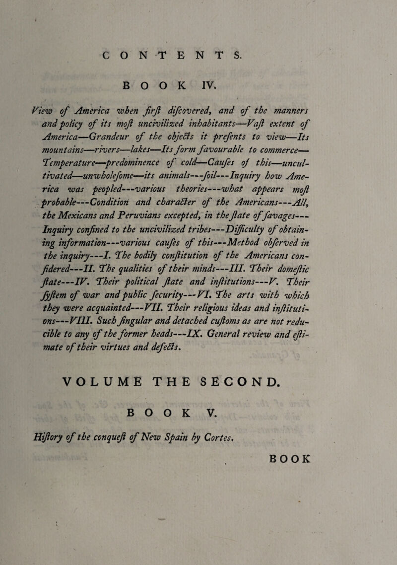 i CONTENTS. BOOK IV. « f^tew of America when firjl difcovered, and of the manners and policy of its mof uncivilized inhabitants—Vajl extent of America—Grandeur of the objeBs it prefents to view—Its mountains—rivers—lakes—Its form favourable to commerce— I’cmperature—predominence of cold—Caufes oj this—uncul¬ tivated—unwholefome—its animals—foil—Inquiry how Ame¬ rica was peopled—various theories—'what appears mojl probable—Condition and char alter of the Americans—All, the Mexicans and Peruvians excepted, in thefate offavages— Inquiry confined to the uncivilized tribes—Dijiculty of obtain¬ ing information—various caufes of this—Method obferved in the inquiry—/. Hhe bodily confiitution of the Americans con- fidered—IL The qualities of their minds—///. Their domefiic fiate—IV, Their political fiate and infiitutions—V, Their fyfiem of war and public fecurity—VI, The arts with which they were acquainted—VII, Their religious ideas and infiituti¬ ons—VIII, Such fingular and detached cufioms as are not redu¬ cible to any of the former heads—IX, General review and efii- mate of their virtues and defeSls, VOLUME THE SECOND. BOOK V. Hifiory of the conquefi of New Spain by Cortes, BOOK /