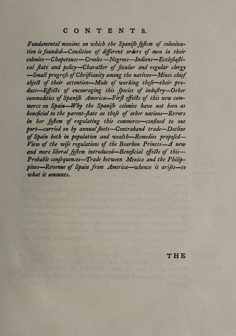 Fundamental maxims on which the Spanijh fyjlem of coloniza^ tion is founded—Condition of different orders of men in their colonies— Chapetones— Creoles —Negroes—Indians-^EcclfaJii^ cal fate and policy—CharaSler of fecular and regular clergy -^Small progrefs of Chrifianity among the natives—Mines chief objeSl of their attention—Mode of working thefe—their pro¬ duce—EffeBs of encouraging this fpecies of indufry—Other commodities of Spanijh America—Firf effeBs of this new com¬ merce on Spain—Why the Spanijh colonies have not been as beneficial to the parent-fate as thofe of other nations—Errors in her fyfem of regulating this commerce—confined to one fort—carried on by annualfleets—Contraband trade—Decline of Spain both in population and wealth—Remedies propofed— View of the wife regulations of the Bourbon Princes—A new and more liberal fyfem introduced—Beneficial effeBs of this— Probable confequences—Frade between Mexico and the Philip- pines^Revenue of Spain from America^whence it arifes—to what it amounts* THE