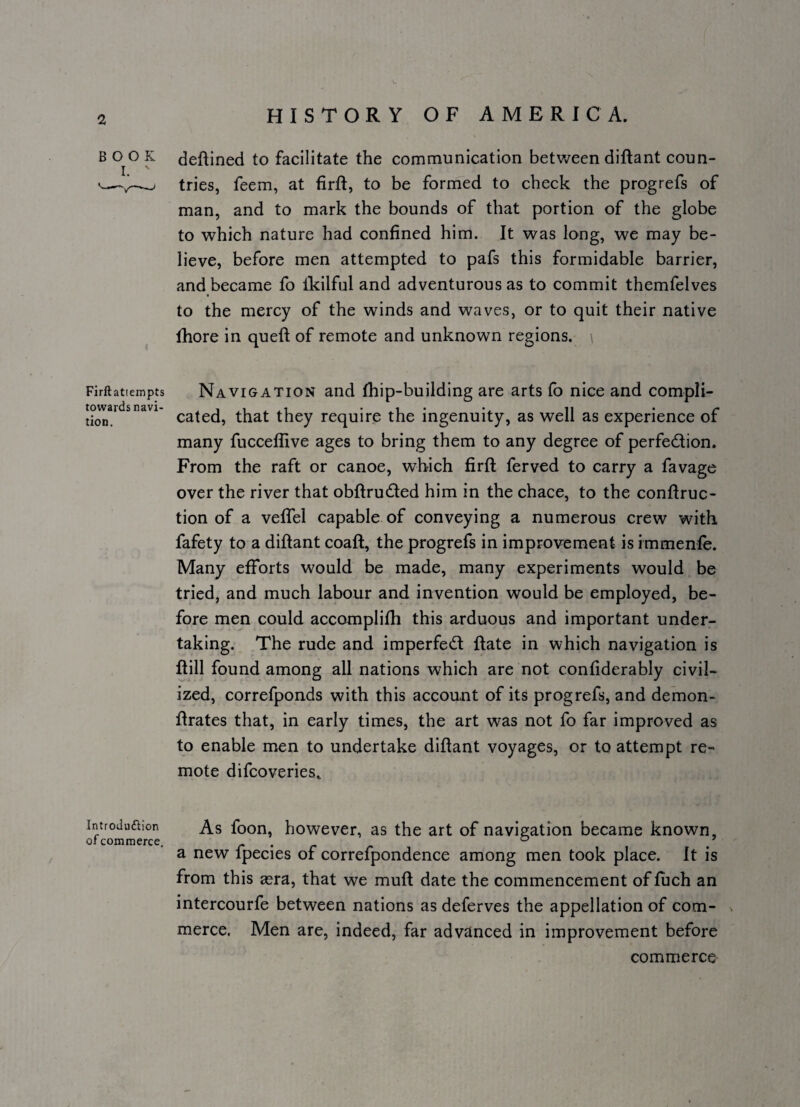 B 0^0 K deftined to facilitate the communication between diftant coun- tries, feem, at firft, to be formed to check the progrefs of man, and to mark the bounds of that portion of the globe to which nature had confined him. It was long, we may be¬ lieve, before men attempted to pafs this formidable barrier, and became fo Ikilful and adventurous as to commit themfelves to the mercy of the winds and waves, or to quit their native fhore in queft of remote and unknown regions. Firftatiempts towards navi- tion. Navigation and thip-building are arts to nice and compli¬ cated, that they require the ingenuity, as well as experience of many fucceffive ages to bring them to any degree of perfection. From the raft or canoe, which firft ferved to carry a favage over the river that obftruCted him in the chace, to the conftruc- tion of a veffel capable of conveying a numerous crew with fafety to a diftant coaft, the progrefs in improvement is immenfe. Many efforts would be made, many experiments would be tried, and much labour and invention would be employed, be¬ fore men could accomplifh this arduous and important under¬ taking. The rude and imperfeCl ftate in which navigation is ftill found among all nations which are not confiderably civil¬ ized, correfponds with this account of its progrefs, and demon- ftrates that, in early times, the art was not fo far improved as to enable men to undertake diftant voyages, or to attempt re¬ mote difeoveries.. Introdufiion of commerce. As foon, however, as the art of navigation became known, a new fpecies of correfpondence among men took place. It is from this asra, that we muft date the commencement of fuch an intercourfe between nations as deferves the appellation of com- s merce. Men are, indeed, far advanced in improvement before commerce