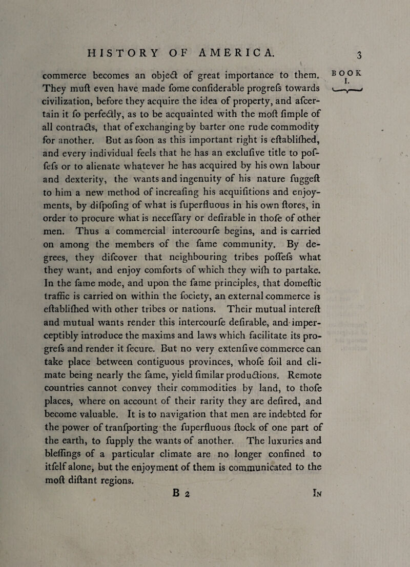 commerce becomes an objedi of great importance to them. ® ^ They muft even have made fome confiderable progrefs towards <_ civilization, before they acquire the idea of property, and afcer- tain it fo perfectly, as to be acquainted with the moft fimple of all contrails, that of exchanging by barter one rude commodity for another. But as foon as this important right is eftablifhed, and every individual feels that he has an exclufive title to pof- fefs or to alienate whaj;ever he has acquired by his own labour and dexterity, the wants and ingenuity of his nature fuggeft to him a new method of increafing his acquifitions and enjoy¬ ments, by difpofing of what is fuperfluous in his own ftores, in order to procure what is neceffary or defirable in thofe of other men. Thus a commercial intercourfe begins, and is carried on among the members of the fame community. By de¬ grees, they difcover that neighbouring tribes pofTefs what they want, and enjoy comforts of which they with to partake. In the fame mode, and upon the fame principles, that domeftic traffic is carried on within the fociety, an external commerce is eftablifhed with other tribes or nations. Their mutual intereft and mutual wants render this intercourfe defirable, and imper¬ ceptibly introduce the maxims and laws which facilitate its pro¬ grefs and render it fecure. But no very extenfive commerce can take place between contiguous provinces, whofe foil and cli¬ mate being nearly the fame, yield fimilar produdions. Remote countries cannot convey their commodities by land, to thofe places, where on account of their rarity they are defired, and become valuable. It is to navigation that men are indebted for the power of tranfporting ■ the fuperfluous flock of one part of the earth, to fupply the wants of another. The luxuries and bleffings of a particular climate are no longer confined to itfelf alone, but the eiijoyment of them is contmunicated to the moft diftant regions. B 2 In