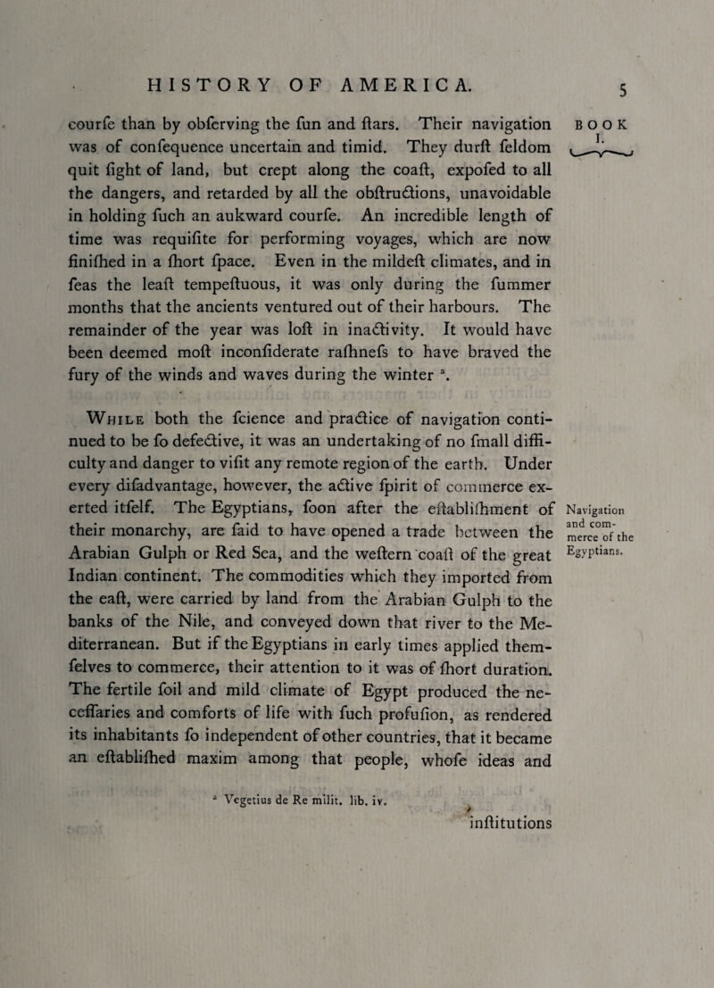 courfe than by obferving the fun and ftars. Their navigation BOOK was of confequence uncertain and timid. They durft feldom quit fight of land, but crept along the coaft, expofed to all the dangers, and retarded by all the obfl:ru(^tions, unavoidable in holding fuch an aukward courfe. An incredible length of time was requifite for performing voyages, which are now finifhed in a fliort fpace. Even in the mildeft climates, and in feas the leaf! tempeftuous, it was only during the fummer months that the ancients ventured out of their harbours. The remainder of the year was loft in inactivity. It would have been deemed moft inconfiderate rafhnefs to have braved the fury of the winds and waves during the winter While both the fcience and'praCtice of navigation conti¬ nued to be fo defective, it was an undertaking of no fmall diffi¬ culty and danger to vifit any remote region of the earth. Under every diiadvantage, however, the aCtive fpirit of commerce ex¬ erted itfelf. The Egyptians^ foon after the eftabliihment of Navigation their monarchy, are faid to have opened a trade between the the Arabian Gulph or Red Sea, and the weftern coaft of the great Egyptians. Indian continent. The commodities which they imported from the eaft, were carried by land from the Arabian Gulph to the banks of the Nile, and conveyed down that river to the Me¬ diterranean. But if the Egyptians in early times applied them- felves to commerce, their attention to it was of fhort duration. The fertile foil and mild climate of Egypt produced the ne- ceffaries and comforts of life with fuch profufion, as rendered its inhabitants fo independent of other countries, that it became an eftablifhed maxim among that people, whofe ideas and ^ Vegetius de Re mlllt. lib. iv. ^ inftitutions