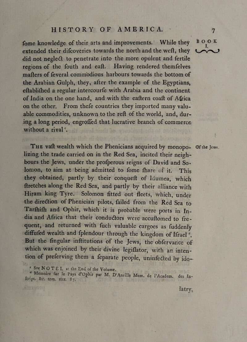 fome knowledge of their arts and improvements. While they ® ^ extended their difcoveries towards the north and the weft, they did not negledl to penetrate into the more opulent and fertile regions of the fouth and eaft. Having rendered themfelves mafters of feveral commodious harbours towards the bottom of the Arabian Gulph, they, after the example of the Egyptians, eftablifhed a regular intercourfe with Arabia and the continent of India on the one hand, and with the eaftern coaft of Africa on the other. From thefe countries they imported many valu¬ able commodities, unknown to the reft of the world, and, dur¬ ing along period, engrofled that lucrative branch of commerce without a rival The vaft w^ealth which the Phenicians acquired by monopo- Of the Jews, lizing the trade carried on in the Red Sea, incited their neigh¬ bours the Jews, under the profperous reigns of David and So¬ lomon, to aim at being admitted to fome fhare of it. This they obtained, partly by their conqueft of Idumea, which ftretches along the Red Sea, and partly by their alliance with Hiram king Tyre. Solomon fitted out fleets, which, under the direction of Phenician pilots, failed from the Red Sea to Tarfhifli and Ophir, which it is probable were ports in In¬ dia and Africa that their condudors w^ere accuftomed to fre¬ quent, and returned with fuch valuable cargoes as fuddenly diflufed wealth and fplendour through the kingdom of Ifrael ^ But the Angular inftitutions of the Jews, the obfervance of which was enjoined by their divine legiflator, with an inten¬ tion of preferving them a feparate people, uninfeded by ido- ' See N O T E I, at the End of the Volume. Meinoire fur le Pays d’Ophir par M. D’Anville Mem. de fcript. ^c, tom. XXX. 83. I’Academ. des In latry,