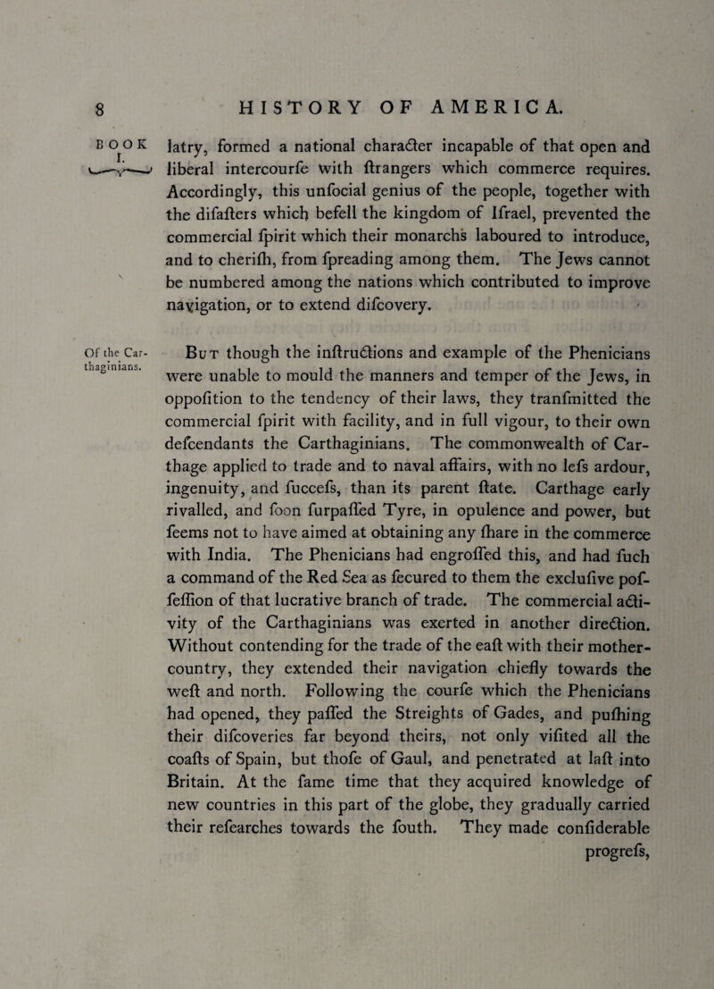 B 0^0 K latry, formed a national charader incapable of that open and -- liberal intercourfe with ftrangers which commerce requires. Accordingly, this unfocial genius of the people, together with the difaflers which befell the kingdom of Ifrael, prevented the commercial fpirit which their monarch's laboured to introduce, and to cherifh, from fpreading among them. The Jews cannot be numbered among the nations which contributed to improve navigation, or to extend difcovery. Of the Car¬ thaginians. But though the inftrudions and example of the Phenicians were unable to mould the manners and temper of the Jews, in oppofition to the tendency of their laws, they tranfmitted the commercial fpirit with facility, and in full vigour, to their own defcendants the Carthaginians. The commonwealth of Car¬ thage applied to trade and to naval affairs, with no lefs ardour, ingenuity, and fuccefs, than its parent ftate. Carthage early rivalled, and foon furpaffed Tyre, in opulence and power, but feems not to have aimed at obtaining any fhare in the commerce with India. The Phenicians had engroffed this, and had fuch a command of the Red Sea as fecured to them the exclufive pof- feffion of that lucrative branch of trade. The commercial accli¬ vity of the Carthaginians was exerted in another diredlion. Without contending for the trade of the eafl with their mother- country, they extended their navigation chiefly towards the weft and north. Following the courfe which the Phenicians had opened, they paffed the Streights of Gades, and pufhing their difcoveries far beyond theirs, not only vifited all the coafts of Spain, but thofe of Gaul, and penetrated at laft into Britain. At the fame time that they acquired knowledge of new countries in this part of the globe, they gradually carried their refearches towards the fouth. They made confiderable progrefs.