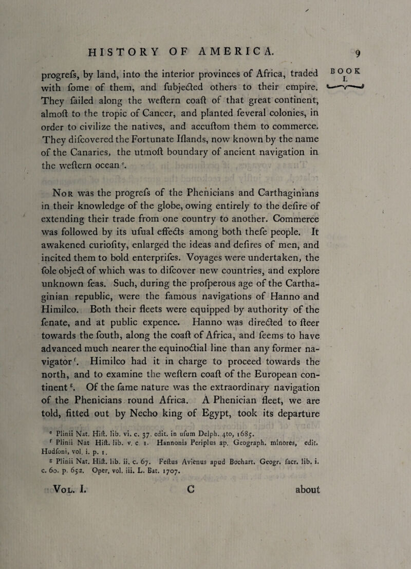 progrefs, by land, into the interior provinces of Africa, traded ^ ^ with fome of them, and fubjeded others to their empire. They failed along the weftern coafl of that great continent, almoft to the tropic of Cancer, and planted feveral colonies, in order to civilize the natives, and accuftom them to commerce. They difcovered the Fortunate Illands, now known by the name of the Canaries, the utmoft boundary of ancient navigation in the weftern ocean ^ Nor was the progrefs of the Phehicians and Carthaginians in their knowledge of the globe, owing entirely to the defire of extending their trade from one country to another. Commerce was followed by its ufual effeds among both thefe people. It awakened curiofity, enlarged the ideas and defires of men, and incited them to bold enterprifes. Voyages were undertaken, the foleobjedof which was to difcover new countries, and explore unknown feas. Such, during the profperous age of the Cartha¬ ginian republic, were the famous navigations of Hanno and Himilco. Both their fleets were equipped by authority of the fenate, and at public expence. Hanno was direded to fleer towards the fouth, along the coaft of Africa, and feems to have advanced much nearer the equinodial line than any former na- ' vigator*-. Himilco had it in charge to proceed towards the north, and to examine the weflern coaft of the European con¬ tinent Of the fame nature was the extraordinary navigation of the Phenicians, round Africa. A Phenician fleet, we are told, fitted out by Necho king of Egypt, took its departure / * Plinil Nat. lib. vi. c. 37. edit. In uAim Delph. 4to, 1685. ^ Plinii Nat Hift. lib. v. c i. Hannonis Periplus ap. Geograph, minores, edit. Hudfoni, vol. i. p. i. e Plinii Nat. Hift. lib. ii. c. 67. Feftus Avienus apud Bochart. Geogr. facr. lib. i. c. 60. p. 652. Open, vol. iii. L. Bat. 1707. VoL. I. c about