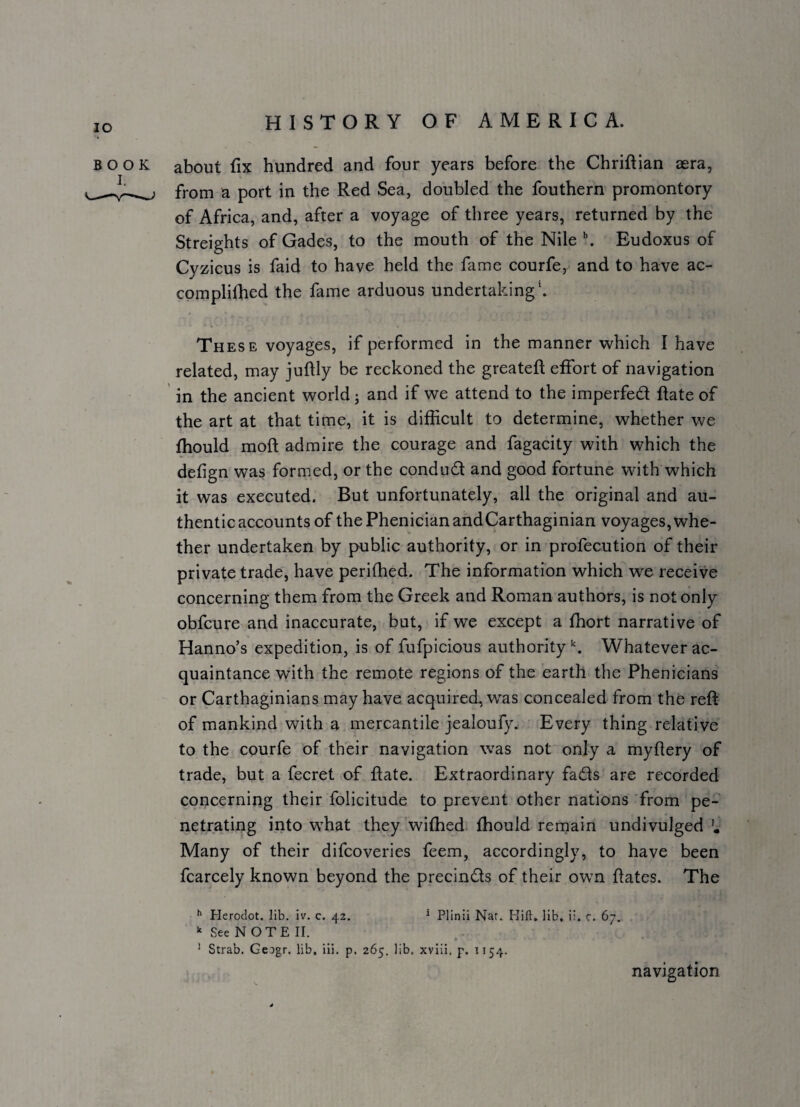 about fix hundred and four years before the Chriftian aera, from a port in the Red Sea, doubled the fouthern promontory of Africa, and, after a voyage of three years, returned by the Streights of Gades, to the mouth of the Nile \ Eudoxus of Cyzicus is faid to have held the fiime courfe,^ and to have ac- complifhed the fame arduous undertaking*. These voyages, if performed in the manner which I have related, may juftly be reckoned the greateft effort of navigation in the ancient world; and if we attend to the imperfed flate of the art at that time, it is difficult to determine, whether we ffiould moft admire the courage and fagacity with which the defign was formed, or the condud and good fortune with which it was executed. But unfortunately, all the original and au¬ thentic accounts of the Phenician and Carthaginian voyages, whe¬ ther undertaken by public authority, or in profecution of their private trade, have perifhed. The information which w^e receive concerning them from the Greek and Roman authors, is not only obfcure and inaccurate, but, if we except a ffiort narrative of Hanno’s expedition, is of fufpicious authority Whatever ac¬ quaintance with the remote regions of the earth the Phenicians or Carthaginians may have acquired, was concealed from the reft of mankind with a mercantile jealoufy. Every thing relative to the courfe of their navigation was not only a my fiery of trade, but a fecret of flate. Extraordinary fads are recorded concerning their folicitude to prevent other nations from pe¬ netrating into what they wifhed fhould rernain undivulged Many of their difcoveries feem, accordingly, to have been fcarcely known beyond the precinds of their own ftates. The ^ Herodot. lib. iv. c. 42. ‘ Plinii Nar.. Hill, lib, ii. c. 67. See NOTE II. ^ Strab. Geogr. lib. ili. p. 265. lib. xviii. p. 1154. navigation