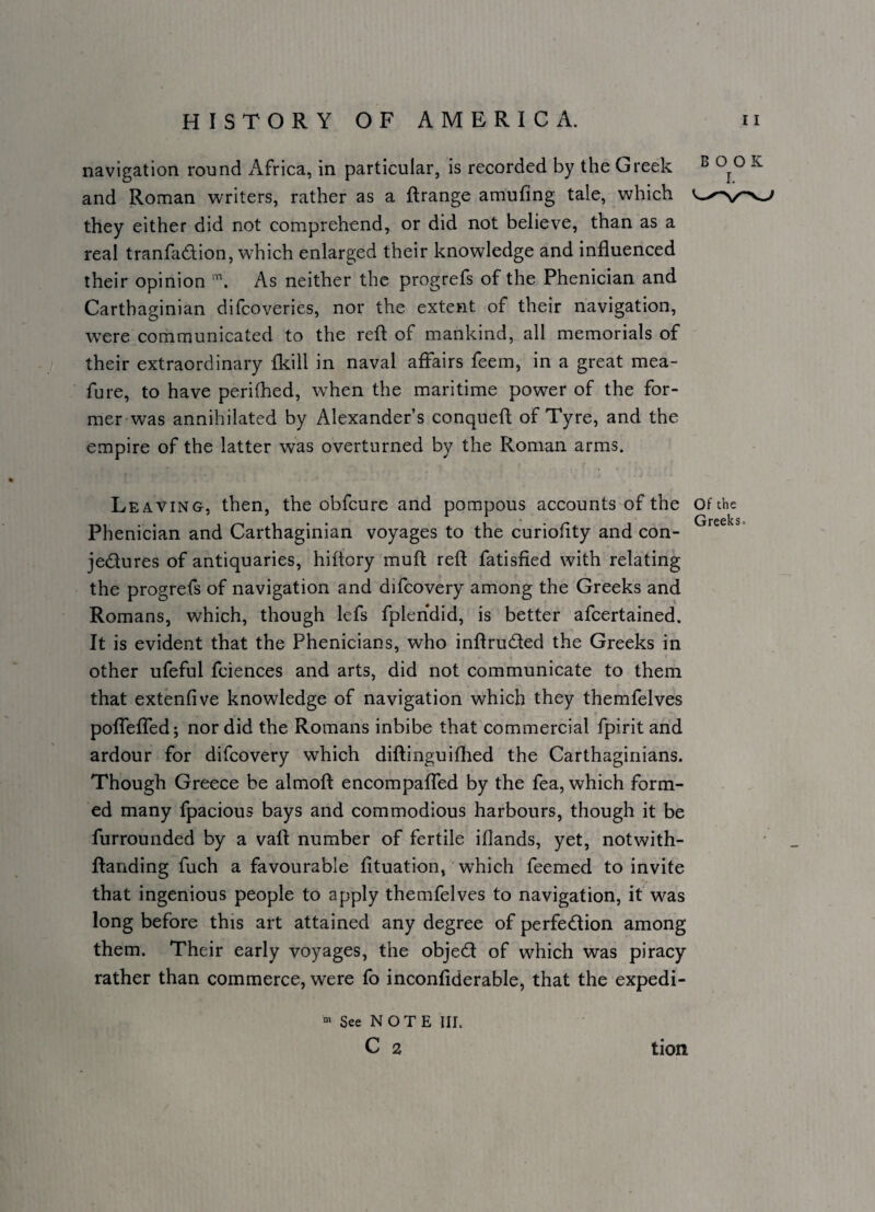 navigation round x\frica, in particular, is recorded by the Greek ^ ^ and Roman writers, rather as a flrange amufing tale, which they either did not comprehend, or did not believe, than as a real tranfadion, which enlarged their knowledge and influenced their opinion As neither the progrefs of the Phenician and Carthaginian difcoveries, nor the extent of their navigation, were corhmunicated to the reft of mankind, all memorials of their extraordinary Ikill in naval affairs feem, in a great mea- fure, to have perifhed, when the maritime power of the for¬ mer was annihilated by Alexander’s conqueft of Tyre, and the empire of the latter was overturned by the Roman arms. Leaving, then, the obfcure and pompous aecounts of the of the Phenician and Carthaginian voyages to the curiofity and con- jedures of antiquaries, hiftory muft reft fatisfied with relating the progrefs of navigation and difcovery among the Greeks and Romans, which, though lefs fplendid, is better afcertained. It is evident that the Phenicians, who inftruded the Greeks in other ufeful fciences and arts, did not communicate to them that extenfive knowledge of navigation which they themfelves poffeffed; nor did the Romans inbibe that commercial fpirit and ardour for difcovery which diftinguiflied the Carthaginians. Though Greece be almoft encompaffed by the fea, which form¬ ed many fpacious bays and commodious harbours, though it be furrounded by a vaft number of fertile iflands, yet, notwith- ftanding fuch a favourable fltuation, ’ whieh feemed to invite that ingenious people to apply themfelves to navigation, it was long before this art attained any degree of perfedion among them. Their early voyages, the objed of which was piracy rather than commerce, were fo inconfiderable, that the expedi- « See NOTE III. C 2 tion