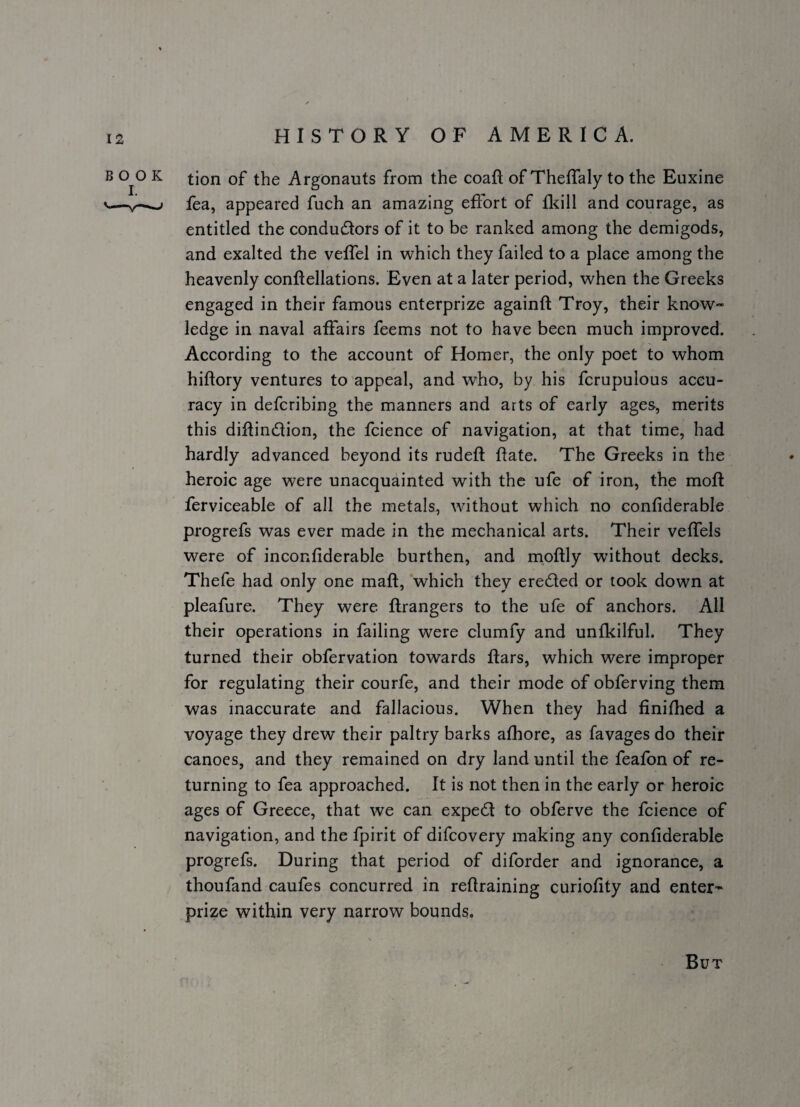 tion of the Argonauts from the coaft of Theffaly to the Euxine fea, appeared fuch an amazing effort of and courage, as entitled the conductors of it to be ranked among the demigods, and exalted the veffel in which they failed to a place among the heavenly conftellations. Even at a later period, when the Greeks engaged in their famous enterprize againft Troy, their know- ledge in naval aftairs feems not to have been much improved. According to the account of Homer, the only poet to whom hiftory ventures to appeal, and who, by his fcrupulous accu¬ racy in deferibing the manners and arts of early ages, merits this dillinClion, the fcience of navigation, at that time, had hardly advanced beyond its rudeft ftate. The Greeks in the heroic age were unacquainted with the ufe of iron, the moft ferviceable of all the metals, without which no confiderable progrefs was ever made in the mechanical arts. Their veffels were of inconfiderable burthen, and mpftly without decks. Thefe had only one maft, which they ereCled or took down at pleafure. They were ftrangers to the ufe of anchors. All their operations in failing were clumfy and unfkilful. They turned their obfervation towards ftars, which were improper for regulating their courfe, and their mode of obferving them was inaccurate and fallacious. When they had finifhed a voyage they drew their paltry barks alhore, as favages do their canoes, and they remained on dry land until the feafon of re¬ turning to fea approached. It is not then in the early or heroic ages of Greece, that we can expedt to obferve the fcience of navigation, and the Ipirit of difeovery making any confiderable progrefs. During that period of diforder and ignorance, a thoufand caufes concurred in refiraining curiofity and enter¬ prize within very narrow bounds. But