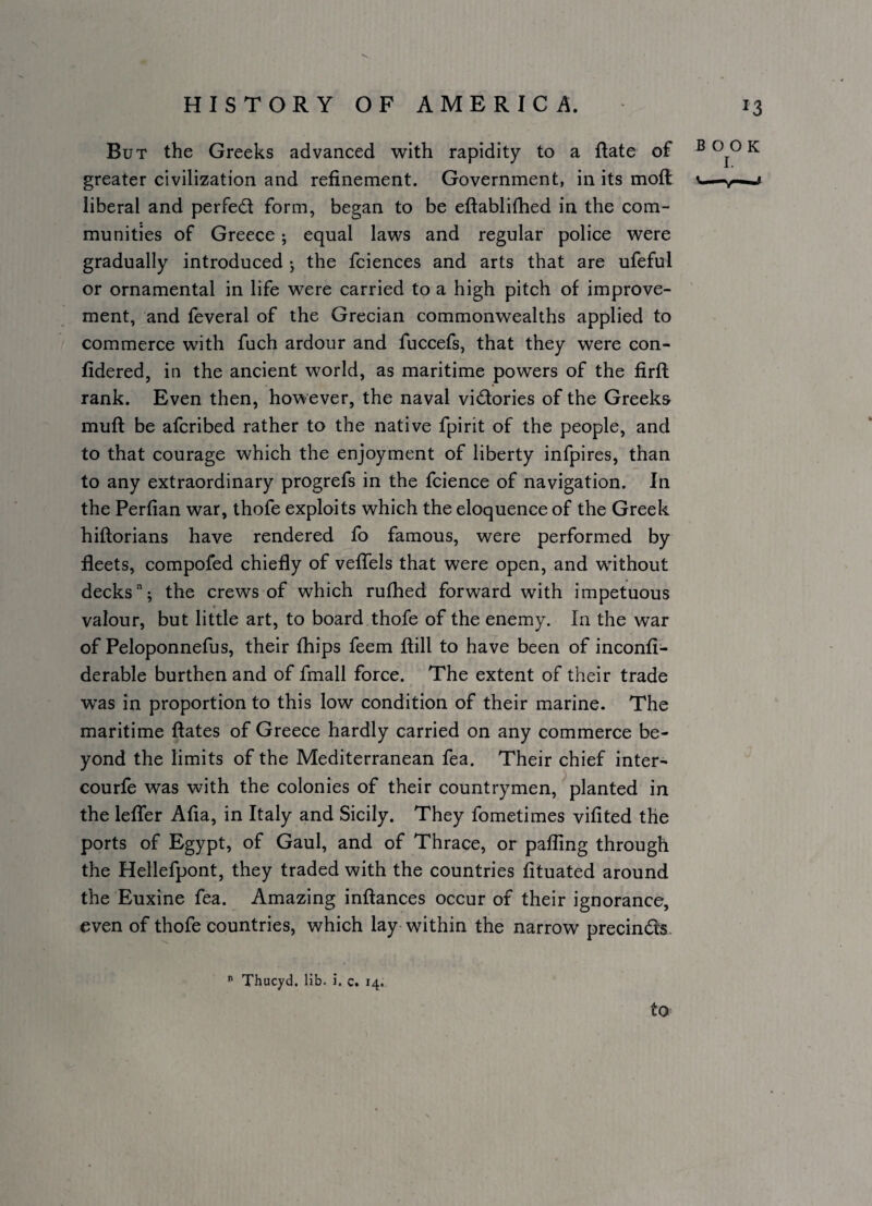 But the Greeks advanced with rapidity to a flate of greater civilization and refinement. Government, in its mofl: liberal and perfed form, began to be eftablifhed in the com¬ munities of Greece; equal laws and regular police were gradually introduced j the fciences and arts that are ufeful or ornamental in life were carried to a high pitch of improve¬ ment, and feveral of the Grecian commonwealths applied to commerce with fuch ardour and fuccefs, that they were con- fidered, in the ancient world, as maritime powers of the firfl rank. Even then, however, the naval vidories of the Greeks muft be afcribed rather to the native fpirit of the people, and to that courage which the enjoyment of liberty infpires, than to any extraordinary progrefs in the fcience of navigation. In the Perfian war, thofe exploits which the eloquence of the Greek hiftorians have rendered fo famous, were performed by fleets, compofed chiefly of vefTels that were open, and without decks; the crews of which rufhed forward with impetuous valour, but little art, to board thofe of the enemy. In the war of Peloponnefus, their fhips feem ftill to have been of inconfi- derable burthen and of fmall force. The extent of their trade was in proportion to this low condition of their marine. The maritime ftates of Greece hardly carried on any commerce be¬ yond the limits of the Mediterranean fea. Their chief inter- courfe was with the colonies of their countrymen,''planted in the leffer Afia, in Italy and Sicily. They fometimes vifited the ports of Egypt, of Gaul, and of Thrace, or pafling through the Hellefpont, they traded with the countries fituated around the Euxine fea. Amazing inftances occur of their ignorance, even of thofe countries, which lay within the narrow precinds  Thucyd. lib. i. c. 14. to