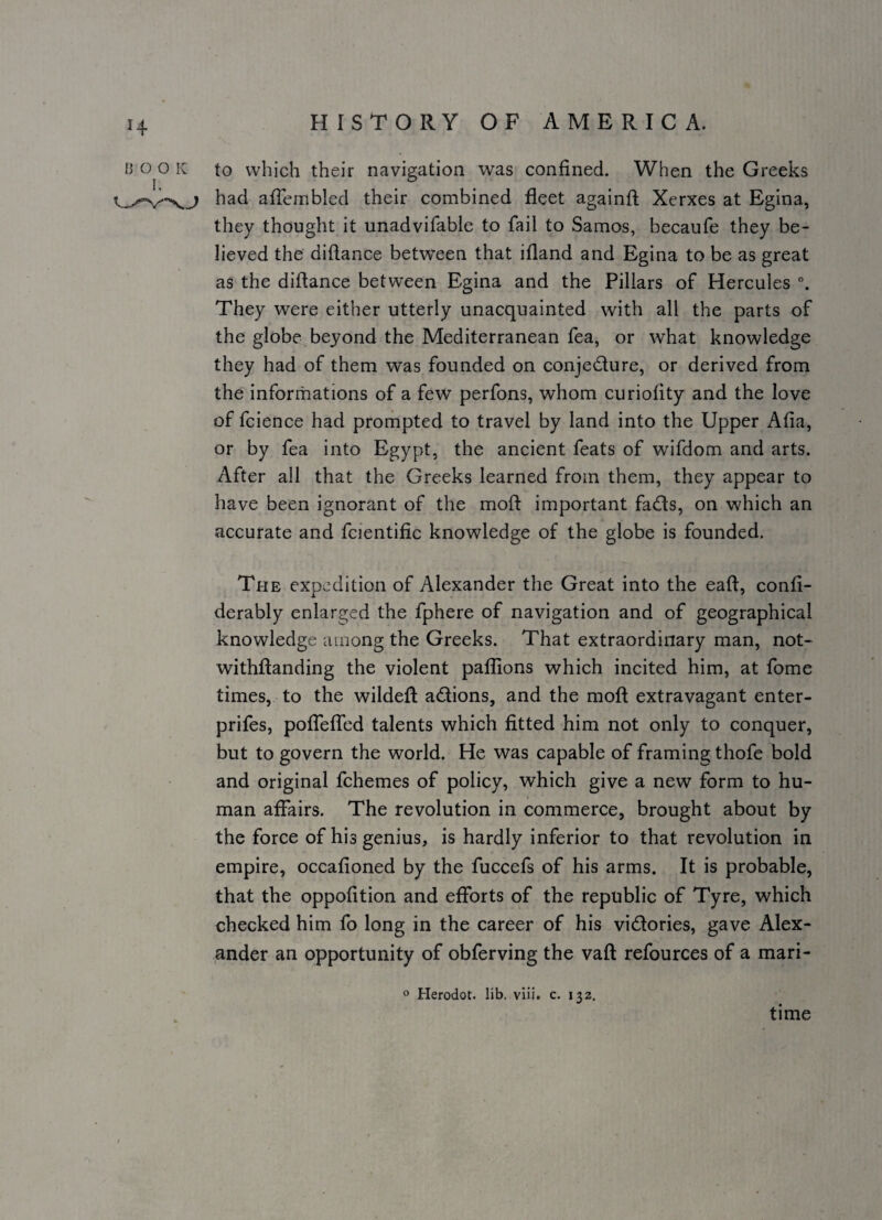 to which their navigation was confined. When the Greeks had afTeinbled their combined fleet againfl; Xerxes at Egina, they thought it unadvifable to fail to Samos, becaufe they be¬ lieved the diftance between that ifland and Egina to be as great as the diftance between Egina and the Pillars of Hercules They were either utterly unacquainted with all the parts of the globe beyond the Mediterranean fea, or what knowledge they had of them was founded on conjedure, or derived from the informations of a few perfons, whom curiofity and the love of fcience had prompted to travel by land into the Upper Afia, or by fea into Egypt, the ancient feats of wifdom and arts. After all that the Greeks learned from them, they appear to have been ignorant of the moft important fads, on which an accurate and fcientific knowledge of the globe is founded. The expedition of Alexander the Great into the eaft, confi- derably enlarged the fphere of navigation and of geographical knowledge among the Greeks. That extraordinary man, not- withftanding the violent paflions which incited him, at fome times, to the wildeft adions, and the moft extravagant enter- prifes, pofTeffed talents which fitted him not only to conquer, but to govern the world. He was capable of framing thofe bold and original fchemes of policy, which give a new form to hu¬ man affairs. The revolution in commerce, brought about by the force of his genius, is hardly inferior to that revolution in empire, occafioned by the fuccefs of his arms. It is probable, that the oppofition and efforts of the republic of Tyre, which checked him fo long in the career of his vidories, gave Alex¬ ander an opportunity of obferving the vaft refources of a mari- o Herodot. lib, viii. c. 132. time